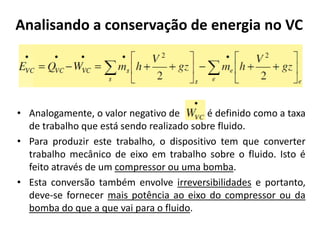 Analisando a conservação de energia no VC




• Analogamente, o valor negativo de       é definido como a taxa
  de trabalho que está sendo realizado sobre fluido.
• Para produzir este trabalho, o dispositivo tem que converter
  trabalho mecânico de eixo em trabalho sobre o fluido. Isto é
  feito através de um compressor ou uma bomba.
• Esta conversão também envolve irreversibilidades e portanto,
  deve-se fornecer mais potência ao eixo do compressor ou da
  bomba do que a que vai para o fluido.
 
