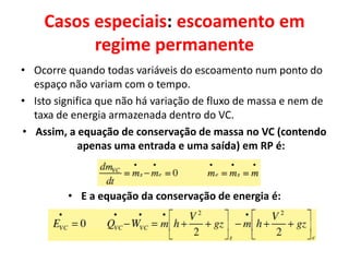 Casos especiais: escoamento em
          regime permanente
• Ocorre quando todas variáveis do escoamento num ponto do
  espaço não variam com o tempo.
• Isto significa que não há variação de fluxo de massa e nem de
  taxa de energia armazenada dentro do VC.
• Assim, a equação de conservação de massa no VC (contendo
             apenas uma entrada e uma saída) em RP é:



         • E a equação da conservação de energia é:
 