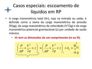 Casos especiais: escoamento de
             líquidos em RP
• A carga manométrica total (HT), seja na entrada ou saída, é
  definida como a soma da carga manométrica de pressão
  (P/ρg), da carga manométrica de velocidade (V2/2g) e da carga
  manométrica potencial gravitacional (z) por unidade de vazão
  mássica.
    • HT tem as dimensões de um comprimento (m ou ft).
 