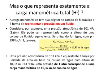 Mas o que representa exatamente a
    carga manométrica total (HT) ?
• A carga manométrica tem sua origem no campo da hidráulica e
  é forma de representar a pressão em um fluido.
• Considere, por exemplo, uma pressão atmosférica de 101 kPa
  (1atm). Ela pode ser representada como a altura de uma
  coluna de líquido equivalente. Se o líquido for água, com ρ =
  998 kg/m3, tem-se:



• Uma pressão atmosférica de 101 kPa é equivalente à força por
  unidade de área na base da coluna de água com altura de
  10,32 m. OU SEJA, uma pressão de 1 atm corresponde a uma
  carga manométrica de 10,32 m de coluna de água.
 
