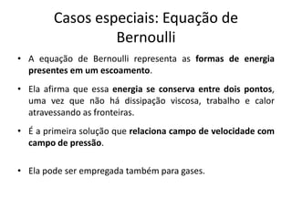 Casos especiais: Equação de
                 Bernoulli
• A equação de Bernoulli representa as formas de energia
  presentes em um escoamento.
• Ela afirma que essa energia se conserva entre dois pontos,
  uma vez que não há dissipação viscosa, trabalho e calor
  atravessando as fronteiras.
• É a primeira solução que relaciona campo de velocidade com
  campo de pressão.

• Ela pode ser empregada também para gases.
 