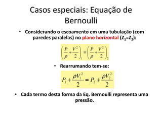 Casos especiais: Equação de
               Bernoulli
 • Considerando o escoamento em uma tubulação (com
      paredes paralelas) no plano horizontal (Z1=Z2):




                • Rearrumando tem-se:




• Cada termo desta forma da Eq. Bernoulli representa uma
                        pressão.
 