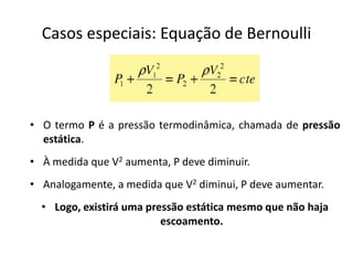 Casos especiais: Equação de Bernoulli




• O termo P é a pressão termodinâmica, chamada de pressão
  estática.
• À medida que V2 aumenta, P deve diminuir.
• Analogamente, a medida que V2 diminui, P deve aumentar.
  • Logo, existirá uma pressão estática mesmo que não haja
                          escoamento.
 