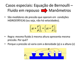 Casos especiais: Equação de Bernoulli –
  Fluido em repouso       Manômetros
• São medidores de pressão que operam em condições
  HIDROSTÁTICAS (ou seja, não há velocidades).




• Regra: mesmo fluido à mesma altura apresenta mesma
  pressão. Por quê?
• Porque a pressão só varia com a densidade (ρ) e a altura (z)
 