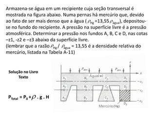 Armazena-se água em um recipiente cuja seção transversal é
mostrada na figura abaixo. Numa pernas há mercúrio que, devido
ao fato de ser mais denso que a água ( Hg =13,55  água), depositou-
se no fundo do recipiente. A pressão na superfície livre é a pressão
atmosférica. Determinar a pressão nos fundos A, B, C e D, nas cotas
–z1, -z2 e –z3 abaixo da superfície livre.
(lembrar que a razão Hg / água = 13,55 é a densidade relativa do
mercúrio, listada na Tabela A-11)


 Solução no Livro
      Texto



 PTotal = P0 +  . g . H
 
