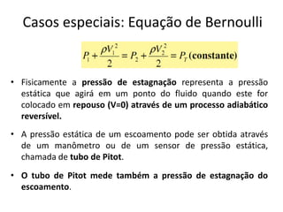 Casos especiais: Equação de Bernoulli


• Fisicamente a pressão de estagnação representa a pressão
  estática que agirá em um ponto do fluido quando este for
  colocado em repouso (V=0) através de um processo adiabático
  reversível.
• A pressão estática de um escoamento pode ser obtida através
  de um manômetro ou de um sensor de pressão estática,
  chamada de tubo de Pitot.
• O tubo de Pitot mede também a pressão de estagnação do
  escoamento.
 