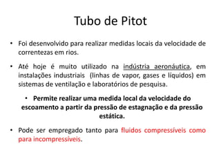 Tubo de Pitot
• Foi desenvolvido para realizar medidas locais da velocidade de
  correntezas em rios.
• Até hoje é muito utilizado na indústria aeronáutica, em
  instalações industriais (linhas de vapor, gases e líquidos) em
  sistemas de ventilação e laboratórios de pesquisa.
    • Permite realizar uma medida local da velocidade do
   escoamento a partir da pressão de estagnação e da pressão
                            estática.
• Pode ser empregado tanto para fluidos compressíveis como
  para incompressíveis.
 