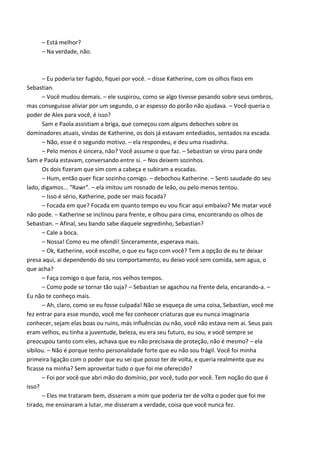 – Está melhor?
– Na verdade, não.

– Eu poderia ter fugido, fiquei por você. – disse Katherine, com os olhos fixos em
Sebastian.
– Você mudou demais. – ele suspirou, como se algo tivesse pesando sobre seus ombros,
mas conseguisse aliviar por um segundo, o ar espesso do porão não ajudava. – Você queria o
poder de Alex para você, é isso?
Sam e Paola assistiam a briga, que começou com alguns deboches sobre os
dominadores atuais, vindas de Katherine, os dois já estavam entediados, sentados na escada.
– Não, esse é o segundo motivo. – ela respondeu, e deu uma risadinha.
– Pelo menos é sincera, não? Você assume o que faz. – Sebastian se virou para onde
Sam e Paola estavam, conversando entre si. – Nos deixem sozinhos.
Os dois fizeram que sim com a cabeça e subiram a escadas.
– Hum, então quer ficar sozinho comigo. – debochou Katherine. – Senti saudade do seu
lado, digamos... “Rawr”. – ela imitou um rosnado de leão, ou pelo menos tentou.
– Isso é sério, Katherine, pode ser mais focada?
– Focada em que? Focada em quanto tempo eu vou ficar aqui embaixo? Me matar você
não pode. – Katherine se inclinou para frente, e olhou para cima, encontrando os olhos de
Sebastian. – Afinal, seu bando sabe daquele segredinho, Sebastian?
– Cale a boca.
– Nossa! Como eu me ofendi! Sinceramente, esperava mais.
– Ok, Katherine, você escolhe, o que eu faço com você? Tem a opção de eu te deixar
presa aqui, ai dependendo do seu comportamento, eu deixo você sem comida, sem agua, o
que acha?
– Faça comigo o que fazia, nos velhos tempos.
– Como pode se tornar tão suja? – Sebastian se agachou na frente dela, encarando-a. –
Eu não te conheço mais.
– Ah, claro, como se eu fosse culpada! Não se esqueça de uma coisa, Sebastian, você me
fez entrar para esse mundo, você me fez conhecer criaturas que eu nunca imaginaria
conhecer, sejam elas boas ou ruins, más influências ou não, você não estava nem ai. Seus pais
eram velhos, eu tinha a juventude, beleza, eu era seu futuro, eu sou, e você sempre se
preocupou tanto com eles, achava que eu não precisava de proteção, não é mesmo? – ela
sibilou. – Não é porque tenho personalidade forte que eu não sou frágil. Você foi minha
primeira ligação com o poder que eu sei que posso ter de volta, e queria realmente que eu
ficasse na minha? Sem aproveitar tudo o que foi me oferecido?
– Foi por você que abri mão do domínio, por você, tudo por você. Tem noção do que é
isso?
– Eles me trataram bem, disseram a mim que poderia ter de volta o poder que foi me
tirado, me ensinaram a lutar, me disseram a verdade, coisa que você nunca fez.

 