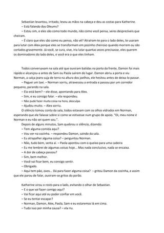 Sebastian levantou, irritado, levou as mãos na cabeça e deu as costas para Katherine.
– Está falando dos Oleums?
– Estou sim, e eles são como todo mundo, não como você pensa, seres desprezíveis que
cheiram.
– É claro que eles são como eu penso, não vê? Atraíram-te para o lado deles, te usaram
para lutar com Alex porque eles se transformam em pozinho cheiroso quando morrem ou são
cortados gravemente. Já você, se cura, vive, iria lutar quantas vezes precisasse, eles querem
os dominadores do lado deles, e você era o que eles tinham.

Todos conversavam na sala até que ouviram batidas na porta da frente, Damon foi mais
rápido e alcançou-a antes de Sam ou Paola saírem do lugar. Damon abriu a porta e viu
Norman, a calça jeans suja de terra na altura dos joelhos, ele hesitou antes de deixa-lo passar.
– Peguei um taxi. – Norman sorriu, atravessou a entrada e passou por um corredor
pequeno, parando na sala.
– Ela está bem? – ele disse, apontando para Alex.
– Sim, e eu consigo falar. – ela respondeu.
– Não pude fazer muita coisa na hora, desculpa.
– Ajudou muito. – Alex sorriu.
O silêncio tomou conta da sala, todos estavam com os olhos vidrados em Norman,
esperando que ele falasse sobre si como se estivesse num grupo de apoio. “Oi, meu nome é
Norman e eu não sei quem sou.”.
Depois de alguns minutos, Sam quebrou o silêncio, dizendo:
– Tem alguma comida aqui?
– Vou ver na cozinha. – respondeu Damon, saindo da sala.
– Eu atrapalhei alguma coisa? – perguntou Norman.
– Não, tudo bem, senta aí. – Paola apontou com o queixo para uma cadeira
– Eu me lembrei de algumas coisas hoje... Mas nada conclusivo, nada se encaixa.
– A dor de cabeça passou?
– Sim, bem melhor.
– Você vai ficar bem, eu consigo sentir.
– Obrigado.
– Aqui tem pão, ovos... Dá para fazer alguma coisa? – gritou Damon da cozinha, e assim
que ele parou de falar, ouviram-se gritos do porão.
Katherine virou o rosto para o lado, evitando o olhar de Sebastian.
– E o que vai fazer comigo aqui?
– Vai ficar aqui até eu poder confiar em você.
– Se eu tentar escapar?
– Norman, Damon, Alex, Paola, Sam e eu estaremos lá em cima.
– Tudo isso por minha causa? – ela riu.

 