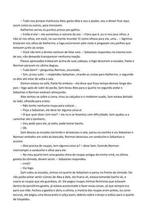 – Tudo isso porque machucou Alex, gosto dela e vou a ajudar, vou a deixar ficar aqui,
assim como os outros, para treinarem.
Katherine cerrou os punhos presos por galhos.
– Então é ela! – ela aumentou o volume da voz. – Claro que é, eu vi nos seus olhos, e
não só nos olhos, em você, na sua mente imunda! Vi como olhava para ela, uma... – lágrimas
brotaram nos olhos de Katherine, e logo escorreram pelo rosto e pingavam nos joelhos que
estavam junto ao corpo.
– Você não tem o direito nenhum de falar nela. – Sebastian respondeu no mesmo tom
de voz, não deixando transparecer nenhuma reação.
Passos apressados trotearam acima de suas cabeças, e logo desceram a escadas, Paola e
Norman pararam no ultimo degrau.
– Tudo bem? – perguntou Norman, assustado.
– Sim, já vou subir. – respondeu Sebastian, virando as costas para Katherine, e seguindo
os dois até estar de volta a sala.
Damon estava no sofá, Paola foi embora – ela disse que ficou tempo demais longe dos
pais – logo após de subir do porão, Sam levou Alex para o quarto no segundo andar e
Sebastian e Norman estavam almoçando.
Alex sentou-se sobre a cama, tirou os calçados e o moletom suado, Sam estava deitado
ao lado, olhando para o teto.
– Não tenho nenhuma roupa para colocar...
– Peça a Sebastian, ele deve ter alguma coisa aí.
– O que quer dizer com isso? – ela riu e se levantou com dificuldade, Sam ajudou-a a
caminhar até o banheiro.
– Vou pedir para ele, já volto, pode tomar banho.
– Ok.
Sam desceu as escadas correndo e atravessou a sala, parou na cozinha e viu Sebastian e
Norman sentados em volta da bancada, Norman devorava um sanduíche e Sebastian o
assistia.
– Alex precisa de roupas, tem alguma coisa ai? – disse Sam, fazendo Norman
interromper o sanduiche e olhar para ele.
– No meu quarto tem uma gaveta cheia de roupas antigas da minha irmã, na última
gaveta da cômoda, devem servir. – Sebastian respondeu.
– Irmã?
– Vai logo.
Sam subiu as escadas, entrou no quarto de Sebastian e parou na frente da cômoda. Ele
não podia evitar sentir ciúmes de Alex e dele, ela ficaria ali, estava tomando banho ali, e
usaria as roupas que ele guardava, ali. Ele pegou roupas intimas femininas que estavam
dentro da penúltima gaveta, já estava acostumado a fazer essas coisas, só que sempre era
para sua mãe. Fechou a gaveta e abriu a ultima, a maioria das roupas eram pretas, ou cores
escuras, ele pegou uma blusa preta e calça jeans, dobrou sobre o braço e voltou para o quarto
de hóspedes.

 