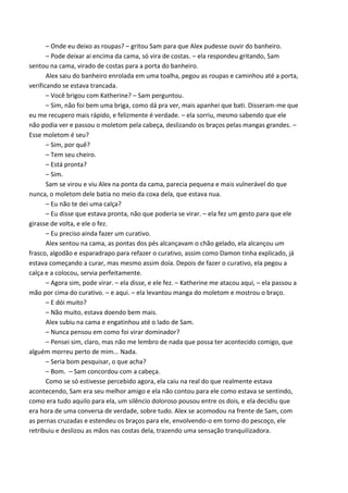 – Onde eu deixo as roupas? – gritou Sam para que Alex pudesse ouvir do banheiro.
– Pode deixar ai encima da cama, só vira de costas. – ela respondeu gritando, Sam
sentou na cama, virado de costas para a porta do banheiro.
Alex saiu do banheiro enrolada em uma toalha, pegou as roupas e caminhou até a porta,
verificando se estava trancada.
– Você brigou com Katherine? – Sam perguntou.
– Sim, não foi bem uma briga, como dá pra ver, mais apanhei que bati. Disseram-me que
eu me recupero mais rápido, e felizmente é verdade. – ela sorriu, mesmo sabendo que ele
não podia ver e passou o moletom pela cabeça, deslizando os braços pelas mangas grandes. –
Esse moletom é seu?
– Sim, por quê?
– Tem seu cheiro.
– Está pronta?
– Sim.
Sam se virou e viu Alex na ponta da cama, parecia pequena e mais vulnerável do que
nunca, o moletom dele batia no meio da coxa dela, que estava nua.
– Eu não te dei uma calça?
– Eu disse que estava pronta, não que poderia se virar. – ela fez um gesto para que ele
girasse de volta, e ele o fez.
– Eu preciso ainda fazer um curativo.
Alex sentou na cama, as pontas dos pés alcançavam o chão gelado, ela alcançou um
frasco, algodão e esparadrapo para refazer o curativo, assim como Damon tinha explicado, já
estava começando a curar, mas mesmo assim doía. Depois de fazer o curativo, ela pegou a
calça e a colocou, servia perfeitamente.
– Agora sim, pode virar. – ela disse, e ele fez. – Katherine me atacou aqui, – ela passou a
mão por cima do curativo. – e aqui. – ela levantou manga do moletom e mostrou o braço.
– E dói muito?
– Não muito, estava doendo bem mais.
Alex subiu na cama e engatinhou até o lado de Sam.
– Nunca pensou em como foi virar dominador?
– Pensei sim, claro, mas não me lembro de nada que possa ter acontecido comigo, que
alguém morreu perto de mim... Nada.
– Seria bom pesquisar, o que acha?
– Bom. – Sam concordou com a cabeça.
Como se só estivesse percebido agora, ela caiu na real do que realmente estava
acontecendo, Sam era seu melhor amigo e ela não contou para ele como estava se sentindo,
como era tudo aquilo para ela, um silêncio doloroso pousou entre os dois, e ela decidiu que
era hora de uma conversa de verdade, sobre tudo. Alex se acomodou na frente de Sam, com
as pernas cruzadas e estendeu os braços para ele, envolvendo-o em torno do pescoço, ele
retribuiu e deslizou as mãos nas costas dela, trazendo uma sensação tranquilizadora.

 