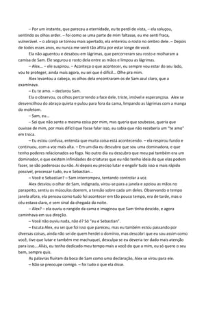 – Por um instante, que pareceu a eternidade, eu te perdi de vista, – ela soluçou,
sentindo os olhos arder. – foi como se uma parte de mim faltasse, eu me senti fraca,
vulnerável. – o abraço se tornou mais apertado, ela enterrou o rosto no ombro dele. – Depois
de todos esses anos, eu nunca me senti tão aflita por estar longe de você.
Ela não aguentou e desabou em lágrimas, que percorreram seu rosto e molharam a
camisa de Sam. Ele segurou o rosto dela entre as mãos e limpou as lágrimas.
– Alex... – ele suspirou. – Aconteça o que acontecer, eu sempre vou estar do seu lado,
vou te proteger, ainda mais agora, eu sei que é difícil... Olhe pra mim.
Alex levantou a cabeça, os olhos dela encontraram os de Sam azul claro, que a
examinava.
– Eu te amo. – declarou Sam.
Ela o observou, os olhos percorrendo a face dele, triste, imóvel e esperançosa. Alex se
desvencilhou do abraço quieta e pulou para fora da cama, limpando as lágrimas com a manga
do moletom.
– Sam, eu...
– Sei que não sente a mesma coisa por mim, mas queria que soubesse, queria que
ouvisse de mim, por mais difícil que fosse falar isso, eu sabia que não receberia um “te amo”
em troca.
– Eu estou confusa, entenda que muita coisa está acontecendo. – ela respirou fundo e
continuou, com a voz mais alta. – Em um dia eu descubro que sou uma dominadora, e que
tenho poderes relacionados ao fogo. No outro dia eu descubro que meu pai também era um
dominador, e que existem infinidades de criaturas que eu não tenho ideia do que elas podem
fazer, se são poderosas ou não. Ai depois eu preciso lutar e engolir tudo isso o mais rápido
possível, processar tudo, eu e Sebastian...
– Você e Sebastian? – Sam interrompeu, tentando controlar a voz.
Alex desviou o olhar de Sam, indignada, virou-se para a janela e apoiou as mãos no
parapeito, sentiu os músculos doerem, a tensão sobre cada um deles. Observando o tempo
janela afora, ela pensou como tudo foi acontecer em tão pouco tempo, era de tarde, mas o
céu estava claro, e sem sinal da chegada da noite.
– Alex? – ela ouviu o rangido da cama e imaginou que Sam tinha descido, e agora
caminhava em sua direção.
– Você não ouviu nada, não é? Só “eu e Sebastian”.
– Escuta Alex, eu sei que foi isso que pareceu, mas eu também estou passando por
diversas coisas, ainda não sei de quem herdei o domínio, mas descobri que eu sou assim como
você, tive que lutar e também me machuquei, desculpa se eu deveria ter dado mais atenção
para isso... Aliás, eu tenho dedicado meu tempo mais a você do que a mim, eu só quero o seu
bem, sempre quis.
As palavras fluíram da boca de Sam como uma declaração, Alex se virou para ele.
– Não se preocupe comigo. – foi tudo o que ela disse.

 