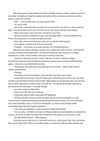 Alex passou por um Sam pasmo e foi até o corredor, já com as mãos no bolso a procura
do celular. Os dedos se moveram rapidamente pelas teclas, ela discou o numero da mãe e
levou o celular até a orelha.
– Alô? – a voz da mãe ecoou no outro lado da linha.
– Oi, sou eu mãe.
– Ah, nossa, onde você está? Acordei e fui ao seu quarto, mas não te vi, até pensei em
ligar, aí eu pensei bem e acho que ultimamente eu não estou te dando muito espaço...
– Não se preocupe, estou com Sam, vou dormir aqui hoje.
– De jeito nenhum! Amanhã tem aula, você não pode faltar. – a voz de Michelle era
firme, Alex questionou a si mesma se deveria insistir.
– Mas mãe, você mesmo disse que não está me dando muito espaço!
– Se eu deixar, promete que vai à aula amanhã?
– Prometo. – ela mentiu, e se sentiu mal por isso instantaneamente.
Alex ouviu um ruído e desligou o celular. Ela o colocou de volta no bolso, caminhou até
o quarto e trancou a porta atrás de si. Por pouco tempo que fosse ela aliviara a cabeça
falando com a mãe, e achou melhor voltar para conversar com Sam.
– Vamos ser sinceros um com o outro, tudo bem? Éramos melhores amigos,
descobrimos que não somos totalmente humanos e parece que nos somos desconhecidos
agora. – disse Sam, se endireitando na cama.
– Isso porque nós somos desconhecidos para nós mesmos. – Alex foi até a cama e
sentou, perto de Sam.
– Explique.
– Só porque somos dominadores, não quer dizer que temos que mudar.
– Isso já está acontecendo, não vê? Desde que vi Sebastian pela primeira vez, foi como
se tudo o que ele falasse fizesse total sentido. Algo sempre me diz quando estou com ele que
devo aceitar cada palavra, aceitar tudo o que ele diz, – ele mudou de posição, puxando as
pernas para junto do corpo. – e eu não sou gay.
– Isso não é culpa de Sebastian.
– Parece que não está me escutando.
– Você quer colocar toda a culpa disso em Sebastian.
– Prestou atenção no que eu disse? Eu disse que ele convence qualquer um, Ale.
Deveríamos ter ficado horrorizados quando descobrimos quem somos, mas não. Você nem
deu tanta importância para o seu pai ser dominador, eu mesmo não consegui sentir
curiosidade sobre de quem herdei o domínio.
– Você acha que Sebastian é mais do que um antigo dominador?
– Sim, eu acho, e também acho que ele está escondendo coisas da gente, ele não tem só
19 anos, viu como ele age? Como ele luta? E Katherine não parece ter só 19 anos, ou 18.
– Ele não mentiria assim. – Alex suspirou.
– Entenda que eu não estou te colocando contra ele, e nem quero fazer isso, mas pensa
bem, pense sobre tudo. Precisa concordar comigo, se disser que não percebeu nada do que

 