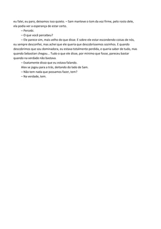 eu falei, eu paro, deixamos isso quieto. – Sam manteve o tom da voz firme, pelo rosto dele,
ela podia ver a esperança de estar certo.
– Percebi.
– O que você percebeu?
– Ele parece sim, mais velho do que disse. E sobre ele estar escondendo coisas de nós,
eu sempre desconfiei, mas achei que ele queria que descobríssemos sozinhos. E quando
descobrimos que sou dominadora, eu estava totalmente perdida, e queria saber de tudo, mas
quando Sebastian chegou... Tudo o que ele disse, por mínimo que fosse, pareceu bastar
quando na verdade não bastava.
– Exatamente disso que eu estava falando.
Alex se jogou para a trás, deitando do lado de Sam.
– Não tem nada que possamos fazer, tem?
– Na verdade, tem.

 