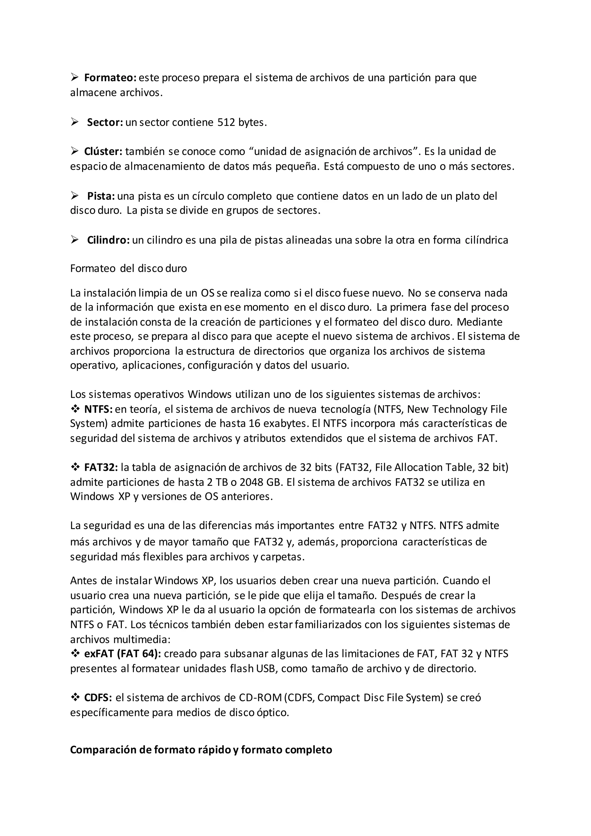  Formateo: este proceso prepara el sistema de archivos de una partición para que
almacene archivos.
 Sector: un sector contiene 512 bytes.
 Clúster: también se conoce como “unidad de asignación de archivos”. Es la unidad de
espacio de almacenamiento de datos más pequeña. Está compuesto de uno o más sectores.
 Pista: una pista es un círculo completo que contiene datos en un lado de un plato del
disco duro. La pista se divide en grupos de sectores.
 Cilindro: un cilindro es una pila de pistas alineadas una sobre la otra en forma cilíndrica
Formateo del disco duro
La instalación limpia de un OS se realiza como si el disco fuese nuevo. No se conserva nada
de la información que exista en ese momento en el disco duro. La primera fase del proceso
de instalación consta de la creación de particiones y el formateo del disco duro. Mediante
este proceso, se prepara al disco para que acepte el nuevo sistema de archivos. El sistema de
archivos proporciona la estructura de directorios que organiza los archivos de sistema
operativo, aplicaciones, configuración y datos del usuario.
Los sistemas operativos Windows utilizan uno de los siguientes sistemas de archivos:
 NTFS: en teoría, el sistema de archivos de nueva tecnología (NTFS, New Technology File
System) admite particiones de hasta 16 exabytes. El NTFS incorpora más características de
seguridad del sistema de archivos y atributos extendidos que el sistema de archivos FAT.
 FAT32: la tabla de asignación de archivos de 32 bits (FAT32, File Allocation Table, 32 bit)
admite particiones de hasta 2 TB o 2048 GB. El sistema de archivos FAT32 se utiliza en
Windows XP y versiones de OS anteriores.
La seguridad es una de las diferencias más importantes entre FAT32 y NTFS. NTFS admite
más archivos y de mayor tamaño que FAT32 y, además, proporciona características de
seguridad más flexibles para archivos y carpetas.
Antes de instalar Windows XP, los usuarios deben crear una nueva partición. Cuando el
usuario crea una nueva partición, se le pide que elija el tamaño. Después de crear la
partición, Windows XP le da al usuario la opción de formatearla con los sistemas de archivos
NTFS o FAT. Los técnicos también deben estar familiarizados con los siguientes sistemas de
archivos multimedia:
 exFAT (FAT 64): creado para subsanar algunas de las limitaciones de FAT, FAT 32 y NTFS
presentes al formatear unidades flash USB, como tamaño de archivo y de directorio.
 CDFS: el sistema de archivos de CD-ROM(CDFS, Compact Disc File System) se creó
específicamente para medios de disco óptico.
Comparación de formato rápidoy formato completo
 