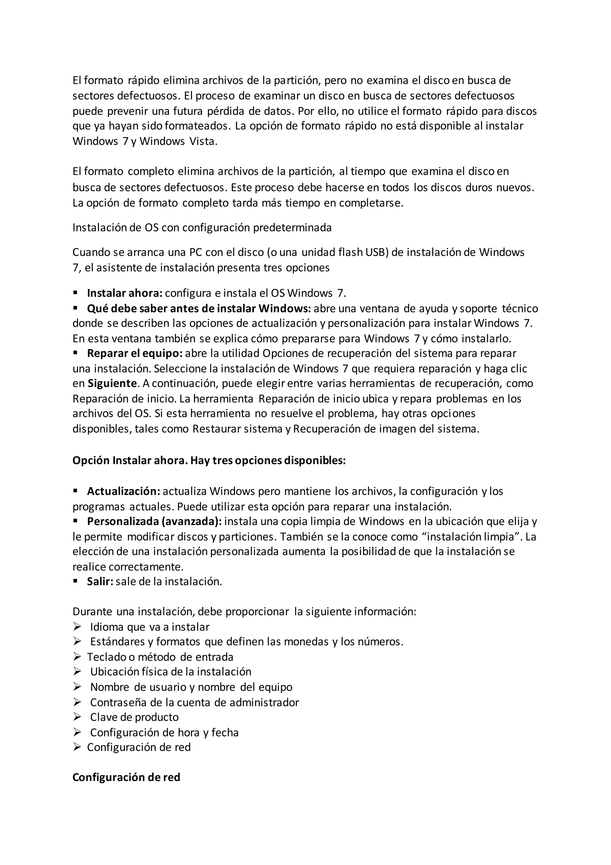 El formato rápido elimina archivos de la partición, pero no examina el disco en busca de
sectores defectuosos. El proceso de examinar un disco en busca de sectores defectuosos
puede prevenir una futura pérdida de datos. Por ello, no utilice el formato rápido para discos
que ya hayan sido formateados. La opción de formato rápido no está disponible al instalar
Windows 7 y Windows Vista.
El formato completo elimina archivos de la partición, al tiempo que examina el disco en
busca de sectores defectuosos. Este proceso debe hacerse en todos los discos duros nuevos.
La opción de formato completo tarda más tiempo en completarse.
Instalación de OS con configuración predeterminada
Cuando se arranca una PC con el disco (o una unidad flash USB) de instalación de Windows
7, el asistente de instalación presenta tres opciones
 Instalar ahora: configura e instala el OS Windows 7.
 Qué debe saber antes de instalar Windows: abre una ventana de ayuda y soporte técnico
donde se describen las opciones de actualización y personalización para instalar Windows 7.
En esta ventana también se explica cómo prepararse para Windows 7 y cómo instalarlo.
 Reparar el equipo: abre la utilidad Opciones de recuperación del sistema para reparar
una instalación. Seleccione la instalación de Windows 7 que requiera reparación y haga clic
en Siguiente. A continuación, puede elegir entre varias herramientas de recuperación, como
Reparación de inicio. La herramienta Reparación de inicio ubica y repara problemas en los
archivos del OS. Si esta herramienta no resuelve el problema, hay otras opciones
disponibles, tales como Restaurar sistema y Recuperación de imagen del sistema.
Opción Instalar ahora. Hay tres opciones disponibles:
 Actualización: actualiza Windows pero mantiene los archivos, la configuración y los
programas actuales. Puede utilizar esta opción para reparar una instalación.
 Personalizada (avanzada): instala una copia limpia de Windows en la ubicación que elija y
le permite modificar discos y particiones. También se la conoce como “instalación limpia”. La
elección de una instalación personalizada aumenta la posibilidad de que la instalación se
realice correctamente.
 Salir: sale de la instalación.
Durante una instalación, debe proporcionar la siguiente información:
 Idioma que va a instalar
 Estándares y formatos que definen las monedas y los números.
 Teclado o método de entrada
 Ubicación física de la instalación
 Nombre de usuario y nombre del equipo
 Contraseña de la cuenta de administrador
 Clave de producto
 Configuración de hora y fecha
 Configuración de red
Configuración de red
 