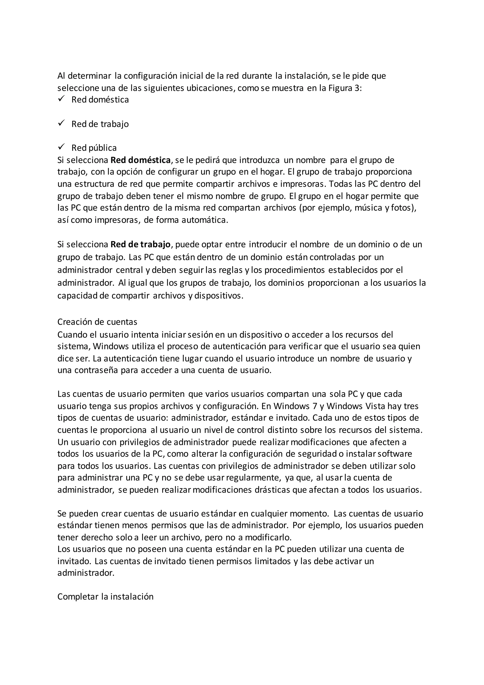 Al determinar la configuración inicial de la red durante la instalación, se le pide que
seleccione una de las siguientes ubicaciones, como se muestra en la Figura 3:
 Red doméstica
 Red de trabajo
 Red pública
Si selecciona Red doméstica, se le pedirá que introduzca un nombre para el grupo de
trabajo, con la opción de configurar un grupo en el hogar. El grupo de trabajo proporciona
una estructura de red que permite compartir archivos e impresoras. Todas las PC dentro del
grupo de trabajo deben tener el mismo nombre de grupo. El grupo en el hogar permite que
las PC que están dentro de la misma red compartan archivos (por ejemplo, música y fotos),
así como impresoras, de forma automática.
Si selecciona Red de trabajo, puede optar entre introducir el nombre de un dominio o de un
grupo de trabajo. Las PC que están dentro de un dominio están controladas por un
administrador central y deben seguir las reglas y los procedimientos establecidos por el
administrador. Al igual que los grupos de trabajo, los dominios proporcionan a los usuarios la
capacidad de compartir archivos y dispositivos.
Creación de cuentas
Cuando el usuario intenta iniciar sesión en un dispositivo o acceder a los recursos del
sistema, Windows utiliza el proceso de autenticación para verificar que el usuario sea quien
dice ser. La autenticación tiene lugar cuando el usuario introduce un nombre de usuario y
una contraseña para acceder a una cuenta de usuario.
Las cuentas de usuario permiten que varios usuarios compartan una sola PC y que cada
usuario tenga sus propios archivos y configuración. En Windows 7 y Windows Vista hay tres
tipos de cuentas de usuario: administrador, estándar e invitado. Cada uno de estos tipos de
cuentas le proporciona al usuario un nivel de control distinto sobre los recursos del sistema.
Un usuario con privilegios de administrador puede realizar modificaciones que afecten a
todos los usuarios de la PC, como alterar la configuración de seguridad o instalar software
para todos los usuarios. Las cuentas con privilegios de administrador se deben utilizar solo
para administrar una PC y no se debe usar regularmente, ya que, al usar la cuenta de
administrador, se pueden realizar modificaciones drásticas que afectan a todos los usuarios.
Se pueden crear cuentas de usuario estándar en cualquier momento. Las cuentas de usuario
estándar tienen menos permisos que las de administrador. Por ejemplo, los usuarios pueden
tener derecho solo a leer un archivo, pero no a modificarlo.
Los usuarios que no poseen una cuenta estándar en la PC pueden utilizar una cuenta de
invitado. Las cuentas de invitado tienen permisos limitados y las debe activar un
administrador.
Completar la instalación
 