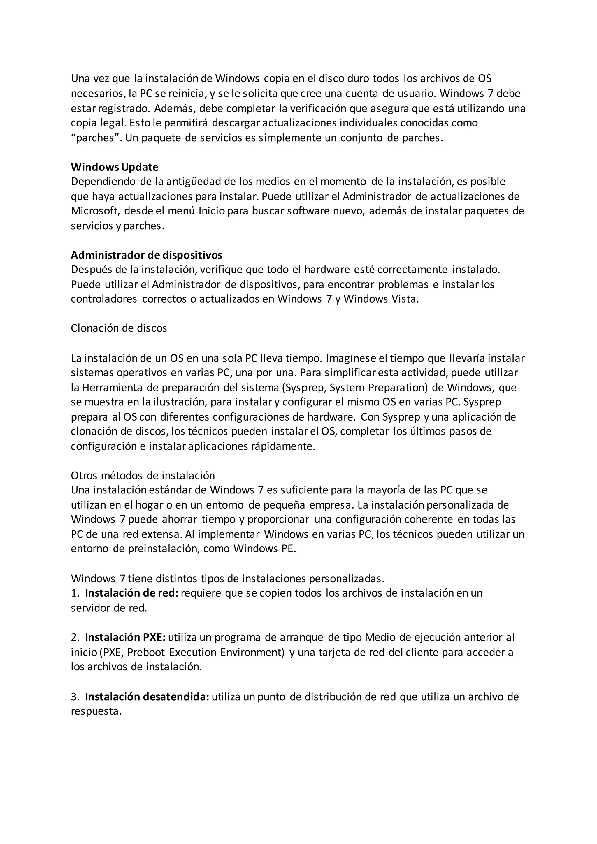 Una vez que la instalación de Windows copia en el disco duro todos los archivos de OS
necesarios, la PC se reinicia, y se le solicita que cree una cuenta de usuario. Windows 7 debe
estar registrado. Además, debe completar la verificación que asegura que está utilizando una
copia legal. Esto le permitirá descargar actualizaciones individuales conocidas como
“parches”. Un paquete de servicios es simplemente un conjunto de parches.
Windows Update
Dependiendo de la antigüedad de los medios en el momento de la instalación, es posible
que haya actualizaciones para instalar. Puede utilizar el Administrador de actualizaciones de
Microsoft, desde el menú Inicio para buscar software nuevo, además de instalar paquetes de
servicios y parches.
Administrador de dispositivos
Después de la instalación, verifique que todo el hardware esté correctamente instalado.
Puede utilizar el Administrador de dispositivos, para encontrar problemas e instalar los
controladores correctos o actualizados en Windows 7 y Windows Vista.
Clonación de discos
La instalación de un OS en una sola PC lleva tiempo. Imagínese el tiempo que llevaría instalar
sistemas operativos en varias PC, una por una. Para simplificar esta actividad, puede utilizar
la Herramienta de preparación del sistema (Sysprep, System Preparation) de Windows, que
se muestra en la ilustración, para instalar y configurar el mismo OS en varias PC. Sysprep
prepara al OS con diferentes configuraciones de hardware. Con Sysprep y una aplicación de
clonación de discos, los técnicos pueden instalar el OS, completar los últimos pasos de
configuración e instalar aplicaciones rápidamente.
Otros métodos de instalación
Una instalación estándar de Windows 7 es suficiente para la mayoría de las PC que se
utilizan en el hogar o en un entorno de pequeña empresa. La instalación personalizada de
Windows 7 puede ahorrar tiempo y proporcionar una configuración coherente en todas las
PC de una red extensa. Al implementar Windows en varias PC, los técnicos pueden utilizar un
entorno de preinstalación, como Windows PE.
Windows 7 tiene distintos tipos de instalaciones personalizadas.
1. Instalación de red: requiere que se copien todos los archivos de instalación en un
servidor de red.
2. Instalación PXE: utiliza un programa de arranque de tipo Medio de ejecución anterior al
inicio (PXE, Preboot Execution Environment) y una tarjeta de red del cliente para acceder a
los archivos de instalación.
3. Instalación desatendida: utiliza un punto de distribución de red que utiliza un archivo de
respuesta.
 
