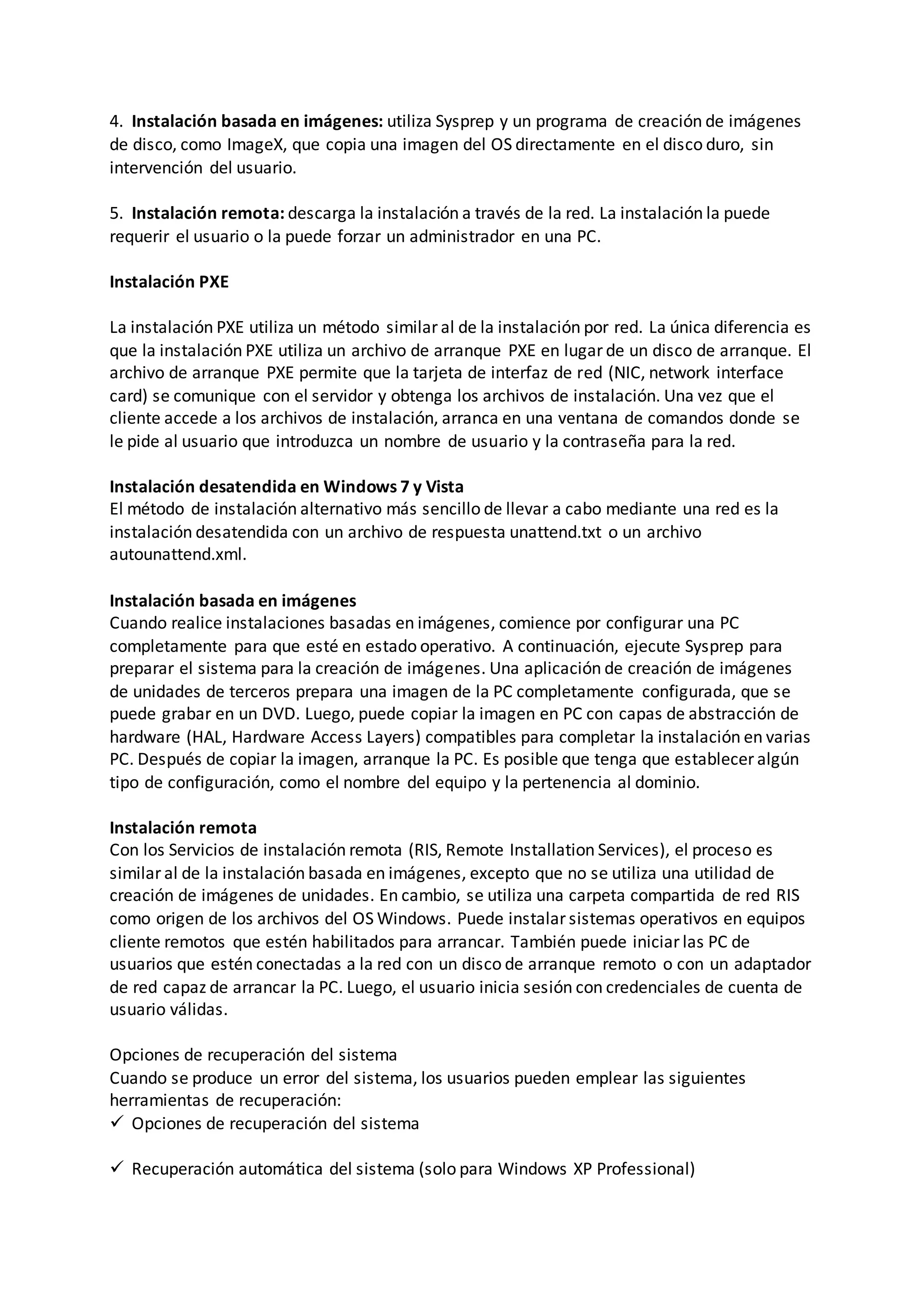 4. Instalación basada en imágenes: utiliza Sysprep y un programa de creación de imágenes
de disco, como ImageX, que copia una imagen del OS directamente en el disco duro, sin
intervención del usuario.
5. Instalación remota: descarga la instalación a través de la red. La instalación la puede
requerir el usuario o la puede forzar un administrador en una PC.
Instalación PXE
La instalación PXE utiliza un método similar al de la instalación por red. La única diferencia es
que la instalación PXE utiliza un archivo de arranque PXE en lugar de un disco de arranque. El
archivo de arranque PXE permite que la tarjeta de interfaz de red (NIC, network interface
card) se comunique con el servidor y obtenga los archivos de instalación. Una vez que el
cliente accede a los archivos de instalación, arranca en una ventana de comandos donde se
le pide al usuario que introduzca un nombre de usuario y la contraseña para la red.
Instalación desatendida en Windows 7 y Vista
El método de instalación alternativo más sencillo de llevar a cabo mediante una red es la
instalación desatendida con un archivo de respuesta unattend.txt o un archivo
autounattend.xml.
Instalación basada en imágenes
Cuando realice instalaciones basadas en imágenes, comience por configurar una PC
completamente para que esté en estado operativo. A continuación, ejecute Sysprep para
preparar el sistema para la creación de imágenes. Una aplicación de creación de imágenes
de unidades de terceros prepara una imagen de la PC completamente configurada, que se
puede grabar en un DVD. Luego, puede copiar la imagen en PC con capas de abstracción de
hardware (HAL, Hardware Access Layers) compatibles para completar la instalación en varias
PC. Después de copiar la imagen, arranque la PC. Es posible que tenga que establecer algún
tipo de configuración, como el nombre del equipo y la pertenencia al dominio.
Instalación remota
Con los Servicios de instalación remota (RIS, Remote Installation Services), el proceso es
similar al de la instalación basada en imágenes, excepto que no se utiliza una utilidad de
creación de imágenes de unidades. En cambio, se utiliza una carpeta compartida de red RIS
como origen de los archivos del OS Windows. Puede instalar sistemas operativos en equipos
cliente remotos que estén habilitados para arrancar. También puede iniciar las PC de
usuarios que estén conectadas a la red con un disco de arranque remoto o con un adaptador
de red capaz de arrancar la PC. Luego, el usuario inicia sesión con credenciales de cuenta de
usuario válidas.
Opciones de recuperación del sistema
Cuando se produce un error del sistema, los usuarios pueden emplear las siguientes
herramientas de recuperación:
 Opciones de recuperación del sistema
 Recuperación automática del sistema (solo para Windows XP Professional)
 