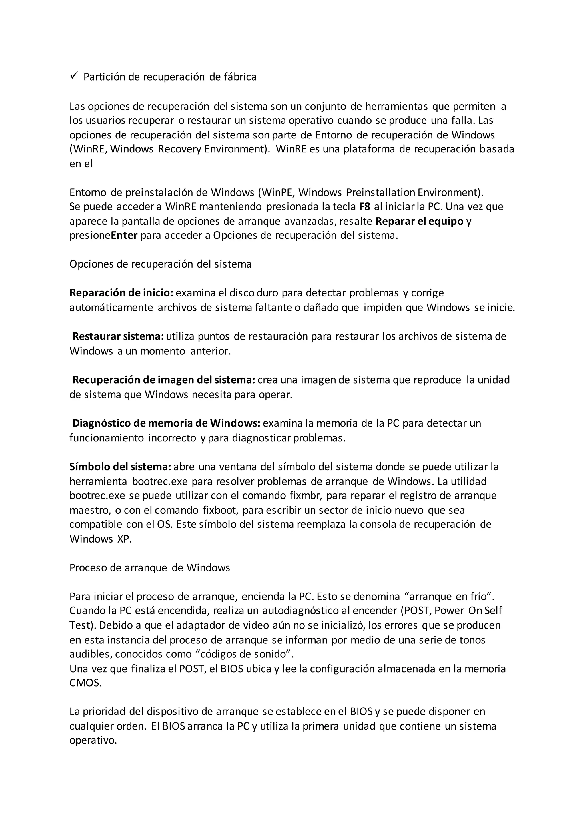  Partición de recuperación de fábrica
Las opciones de recuperación del sistema son un conjunto de herramientas que permiten a
los usuarios recuperar o restaurar un sistema operativo cuando se produce una falla. Las
opciones de recuperación del sistema son parte de Entorno de recuperación de Windows
(WinRE, Windows Recovery Environment). WinRE es una plataforma de recuperación basada
en el
Entorno de preinstalación de Windows (WinPE, Windows Preinstallation Environment).
Se puede acceder a WinRE manteniendo presionada la tecla F8 al iniciar la PC. Una vez que
aparece la pantalla de opciones de arranque avanzadas, resalte Reparar el equipo y
presioneEnter para acceder a Opciones de recuperación del sistema.
Opciones de recuperación del sistema
Reparación de inicio: examina el disco duro para detectar problemas y corrige
automáticamente archivos de sistema faltante o dañado que impiden que Windows se inicie.
Restaurar sistema: utiliza puntos de restauración para restaurar los archivos de sistema de
Windows a un momento anterior.
Recuperación de imagen del sistema: crea una imagen de sistema que reproduce la unidad
de sistema que Windows necesita para operar.
Diagnóstico de memoria de Windows: examina la memoria de la PC para detectar un
funcionamiento incorrecto y para diagnosticar problemas.
Símbolo del sistema: abre una ventana del símbolo del sistema donde se puede utilizar la
herramienta bootrec.exe para resolver problemas de arranque de Windows. La utilidad
bootrec.exe se puede utilizar con el comando fixmbr, para reparar el registro de arranque
maestro, o con el comando fixboot, para escribir un sector de inicio nuevo que sea
compatible con el OS. Este símbolo del sistema reemplaza la consola de recuperación de
Windows XP.
Proceso de arranque de Windows
Para iniciar el proceso de arranque, encienda la PC. Esto se denomina “arranque en frío”.
Cuando la PC está encendida, realiza un autodiagnóstico al encender (POST, Power On Self
Test). Debido a que el adaptador de video aún no se inicializó, los errores que se producen
en esta instancia del proceso de arranque se informan por medio de una serie de tonos
audibles, conocidos como “códigos de sonido”.
Una vez que finaliza el POST, el BIOS ubica y lee la configuración almacenada en la memoria
CMOS.
La prioridad del dispositivo de arranque se establece en el BIOS y se puede disponer en
cualquier orden. El BIOS arranca la PC y utiliza la primera unidad que contiene un sistema
operativo.
 