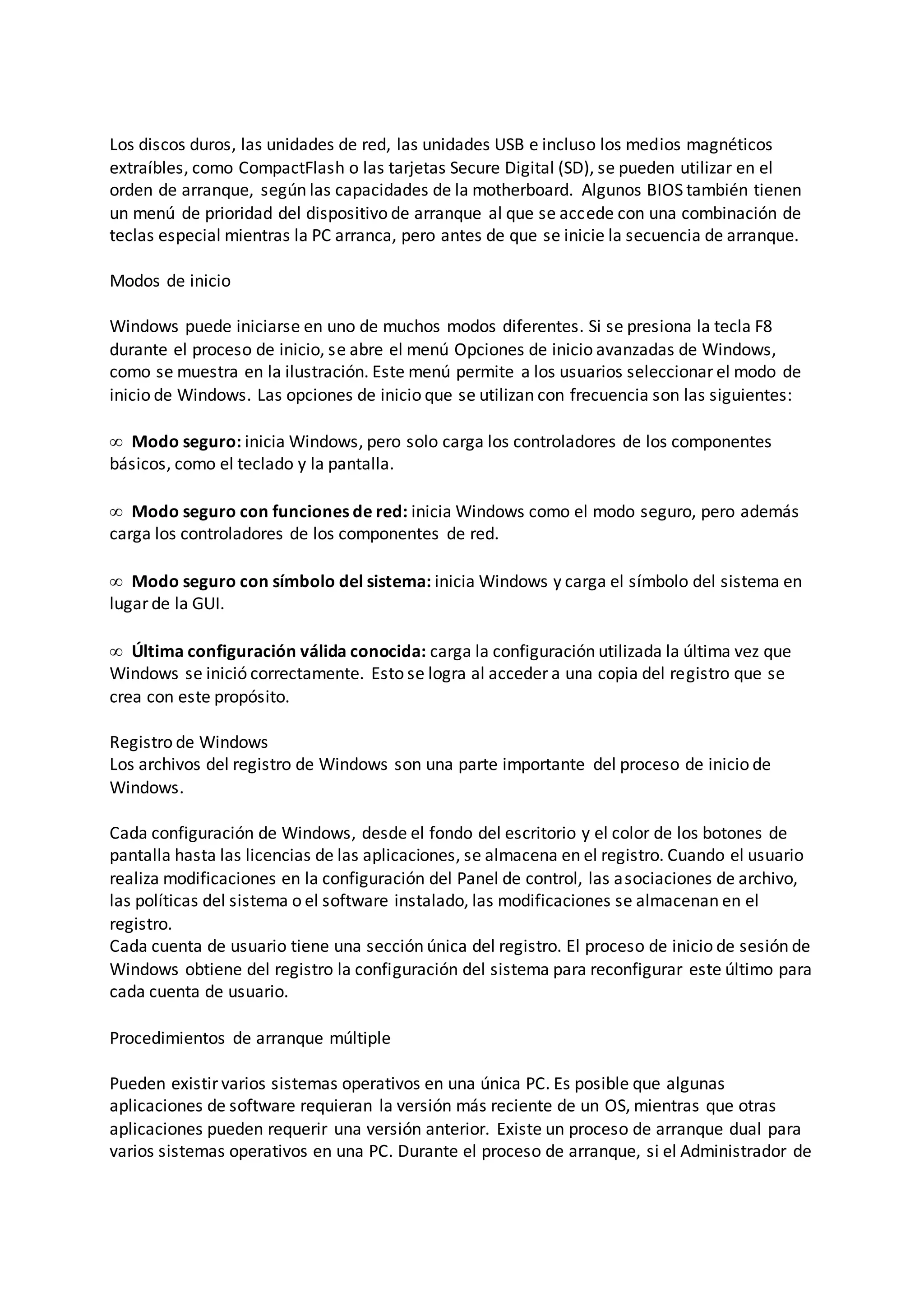 Los discos duros, las unidades de red, las unidades USB e incluso los medios magnéticos
extraíbles, como CompactFlash o las tarjetas Secure Digital (SD), se pueden utilizar en el
orden de arranque, según las capacidades de la motherboard. Algunos BIOS también tienen
un menú de prioridad del dispositivo de arranque al que se accede con una combinación de
teclas especial mientras la PC arranca, pero antes de que se inicie la secuencia de arranque.
Modos de inicio
Windows puede iniciarse en uno de muchos modos diferentes. Si se presiona la tecla F8
durante el proceso de inicio, se abre el menú Opciones de inicio avanzadas de Windows,
como se muestra en la ilustración. Este menú permite a los usuarios seleccionar el modo de
inicio de Windows. Las opciones de inicio que se utilizan con frecuencia son las siguientes:
 Modo seguro: inicia Windows, pero solo carga los controladores de los componentes
básicos, como el teclado y la pantalla.
 Modo seguro con funciones de red: inicia Windows como el modo seguro, pero además
carga los controladores de los componentes de red.
 Modo seguro con símbolo del sistema: inicia Windows y carga el símbolo del sistema en
lugar de la GUI.
 Última configuración válida conocida: carga la configuración utilizada la última vez que
Windows se inició correctamente. Esto se logra al acceder a una copia del registro que se
crea con este propósito.
Registro de Windows
Los archivos del registro de Windows son una parte importante del proceso de inicio de
Windows.
Cada configuración de Windows, desde el fondo del escritorio y el color de los botones de
pantalla hasta las licencias de las aplicaciones, se almacena en el registro. Cuando el usuario
realiza modificaciones en la configuración del Panel de control, las asociaciones de archivo,
las políticas del sistema o el software instalado, las modificaciones se almacenan en el
registro.
Cada cuenta de usuario tiene una sección única del registro. El proceso de inicio de sesión de
Windows obtiene del registro la configuración del sistema para reconfigurar este último para
cada cuenta de usuario.
Procedimientos de arranque múltiple
Pueden existir varios sistemas operativos en una única PC. Es posible que algunas
aplicaciones de software requieran la versión más reciente de un OS, mientras que otras
aplicaciones pueden requerir una versión anterior. Existe un proceso de arranque dual para
varios sistemas operativos en una PC. Durante el proceso de arranque, si el Administrador de
 