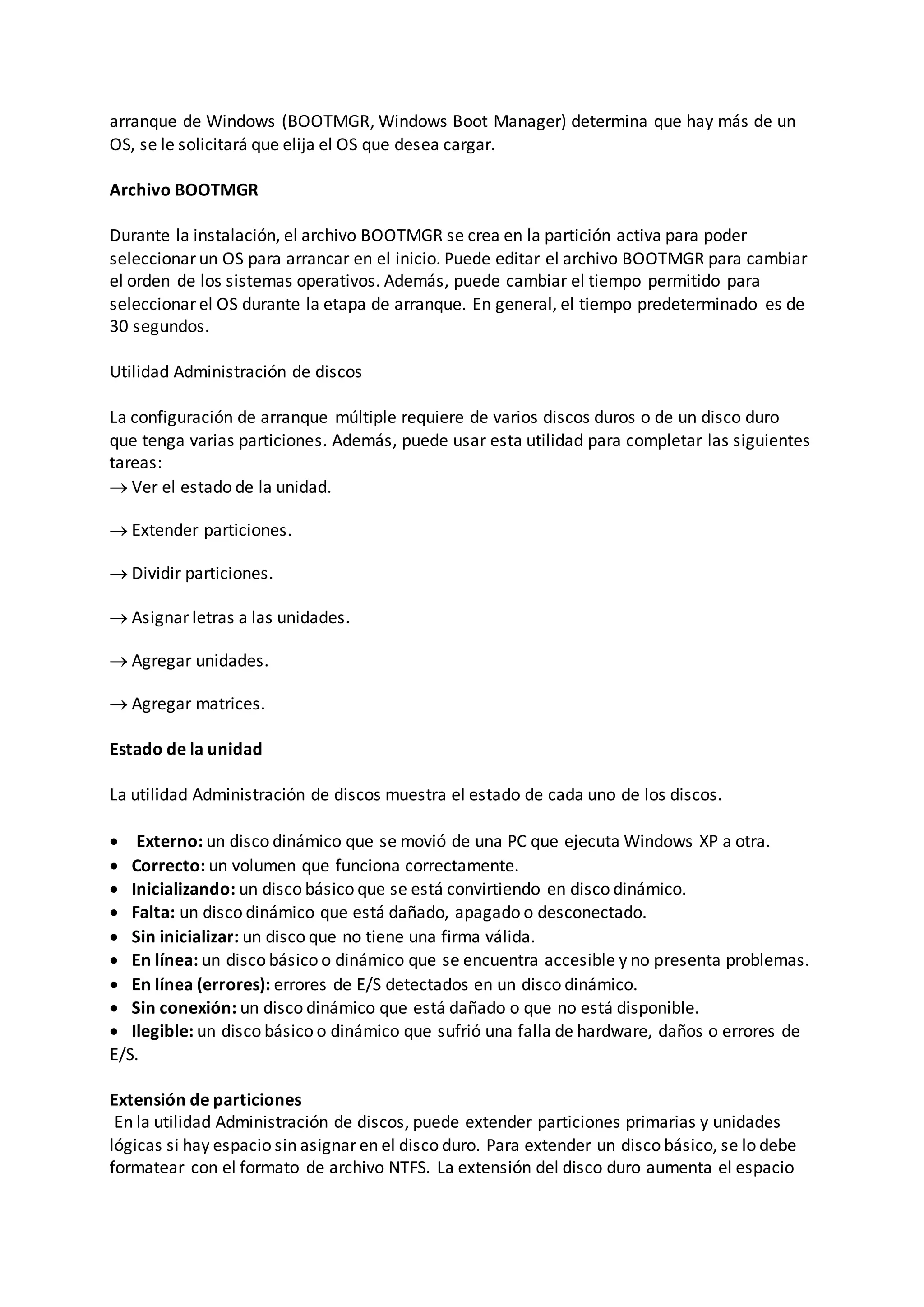 arranque de Windows (BOOTMGR, Windows Boot Manager) determina que hay más de un
OS, se le solicitará que elija el OS que desea cargar.
Archivo BOOTMGR
Durante la instalación, el archivo BOOTMGR se crea en la partición activa para poder
seleccionar un OS para arrancar en el inicio. Puede editar el archivo BOOTMGR para cambiar
el orden de los sistemas operativos. Además, puede cambiar el tiempo permitido para
seleccionar el OS durante la etapa de arranque. En general, el tiempo predeterminado es de
30 segundos.
Utilidad Administración de discos
La configuración de arranque múltiple requiere de varios discos duros o de un disco duro
que tenga varias particiones. Además, puede usar esta utilidad para completar las siguientes
tareas:
 Ver el estado de la unidad.
 Extender particiones.
 Dividir particiones.
 Asignar letras a las unidades.
 Agregar unidades.
 Agregar matrices.
Estado de la unidad
La utilidad Administración de discos muestra el estado de cada uno de los discos.
 Externo: un disco dinámico que se movió de una PC que ejecuta Windows XP a otra.
 Correcto: un volumen que funciona correctamente.
 Inicializando: un disco básico que se está convirtiendo en disco dinámico.
 Falta: un disco dinámico que está dañado, apagado o desconectado.
 Sin inicializar: un disco que no tiene una firma válida.
 En línea: un disco básico o dinámico que se encuentra accesible y no presenta problemas.
 En línea (errores): errores de E/S detectados en un disco dinámico.
 Sin conexión: un disco dinámico que está dañado o que no está disponible.
 Ilegible: un disco básico o dinámico que sufrió una falla de hardware, daños o errores de
E/S.
Extensión de particiones
En la utilidad Administración de discos, puede extender particiones primarias y unidades
lógicas si hay espacio sin asignar en el disco duro. Para extender un disco básico, se lo debe
formatear con el formato de archivo NTFS. La extensión del disco duro aumenta el espacio
 