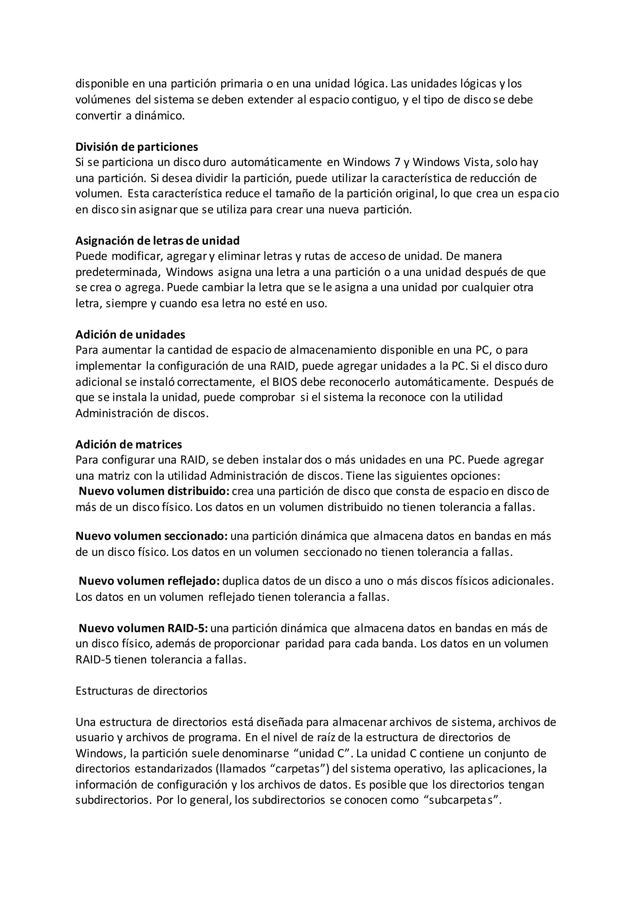 disponible en una partición primaria o en una unidad lógica. Las unidades lógicas y los
volúmenes del sistema se deben extender al espacio contiguo, y el tipo de disco se debe
convertir a dinámico.
División de particiones
Si se particiona un disco duro automáticamente en Windows 7 y Windows Vista, solo hay
una partición. Si desea dividir la partición, puede utilizar la característica de reducción de
volumen. Esta característica reduce el tamaño de la partición original, lo que crea un espacio
en disco sin asignar que se utiliza para crear una nueva partición.
Asignación de letras de unidad
Puede modificar, agregar y eliminar letras y rutas de acceso de unidad. De manera
predeterminada, Windows asigna una letra a una partición o a una unidad después de que
se crea o agrega. Puede cambiar la letra que se le asigna a una unidad por cualquier otra
letra, siempre y cuando esa letra no esté en uso.
Adición de unidades
Para aumentar la cantidad de espacio de almacenamiento disponible en una PC, o para
implementar la configuración de una RAID, puede agregar unidades a la PC. Si el disco duro
adicional se instaló correctamente, el BIOS debe reconocerlo automáticamente. Después de
que se instala la unidad, puede comprobar si el sistema la reconoce con la utilidad
Administración de discos.
Adición de matrices
Para configurar una RAID, se deben instalar dos o más unidades en una PC. Puede agregar
una matriz con la utilidad Administración de discos. Tiene las siguientes opciones:
Nuevo volumen distribuido: crea una partición de disco que consta de espacio en disco de
más de un disco físico. Los datos en un volumen distribuido no tienen tolerancia a fallas.
Nuevo volumen seccionado: una partición dinámica que almacena datos en bandas en más
de un disco físico. Los datos en un volumen seccionado no tienen tolerancia a fallas.
Nuevo volumen reflejado: duplica datos de un disco a uno o más discos físicos adicionales.
Los datos en un volumen reflejado tienen tolerancia a fallas.
Nuevo volumen RAID-5: una partición dinámica que almacena datos en bandas en más de
un disco físico, además de proporcionar paridad para cada banda. Los datos en un volumen
RAID-5 tienen tolerancia a fallas.
Estructuras de directorios
Una estructura de directorios está diseñada para almacenar archivos de sistema, archivos de
usuario y archivos de programa. En el nivel de raíz de la estructura de directorios de
Windows, la partición suele denominarse “unidad C”. La unidad C contiene un conjunto de
directorios estandarizados (llamados “carpetas”) del sistema operativo, las aplicaciones, la
información de configuración y los archivos de datos. Es posible que los directorios tengan
subdirectorios. Por lo general, los subdirectorios se conocen como “subcarpetas”.
 