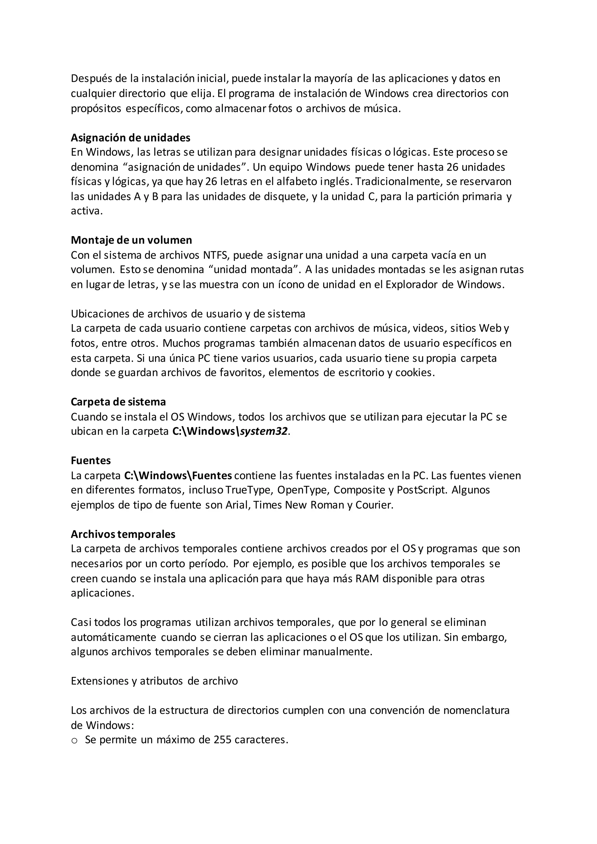 Después de la instalación inicial, puede instalar la mayoría de las aplicaciones y datos en
cualquier directorio que elija. El programa de instalación de Windows crea directorios con
propósitos específicos, como almacenar fotos o archivos de música.
Asignación de unidades
En Windows, las letras se utilizan para designar unidades físicas o lógicas. Este proceso se
denomina “asignación de unidades”. Un equipo Windows puede tener hasta 26 unidades
físicas y lógicas, ya que hay 26 letras en el alfabeto inglés. Tradicionalmente, se reservaron
las unidades A y B para las unidades de disquete, y la unidad C, para la partición primaria y
activa.
Montaje de un volumen
Con el sistema de archivos NTFS, puede asignar una unidad a una carpeta vacía en un
volumen. Esto se denomina “unidad montada”. A las unidades montadas se les asignan rutas
en lugar de letras, y se las muestra con un ícono de unidad en el Explorador de Windows.
Ubicaciones de archivos de usuario y de sistema
La carpeta de cada usuario contiene carpetas con archivos de música, videos, sitios Web y
fotos, entre otros. Muchos programas también almacenan datos de usuario específicos en
esta carpeta. Si una única PC tiene varios usuarios, cada usuario tiene su propia carpeta
donde se guardan archivos de favoritos, elementos de escritorio y cookies.
Carpeta de sistema
Cuando se instala el OS Windows, todos los archivos que se utilizan para ejecutar la PC se
ubican en la carpeta C:Windowssystem32.
Fuentes
La carpeta C:WindowsFuentes contiene las fuentes instaladas en la PC. Las fuentes vienen
en diferentes formatos, incluso TrueType, OpenType, Composite y PostScript. Algunos
ejemplos de tipo de fuente son Arial, Times New Roman y Courier.
Archivos temporales
La carpeta de archivos temporales contiene archivos creados por el OS y programas que son
necesarios por un corto período. Por ejemplo, es posible que los archivos temporales se
creen cuando se instala una aplicación para que haya más RAM disponible para otras
aplicaciones.
Casi todos los programas utilizan archivos temporales, que por lo general se eliminan
automáticamente cuando se cierran las aplicaciones o el OS que los utilizan. Sin embargo,
algunos archivos temporales se deben eliminar manualmente.
Extensiones y atributos de archivo
Los archivos de la estructura de directorios cumplen con una convención de nomenclatura
de Windows:
o Se permite un máximo de 255 caracteres.
 