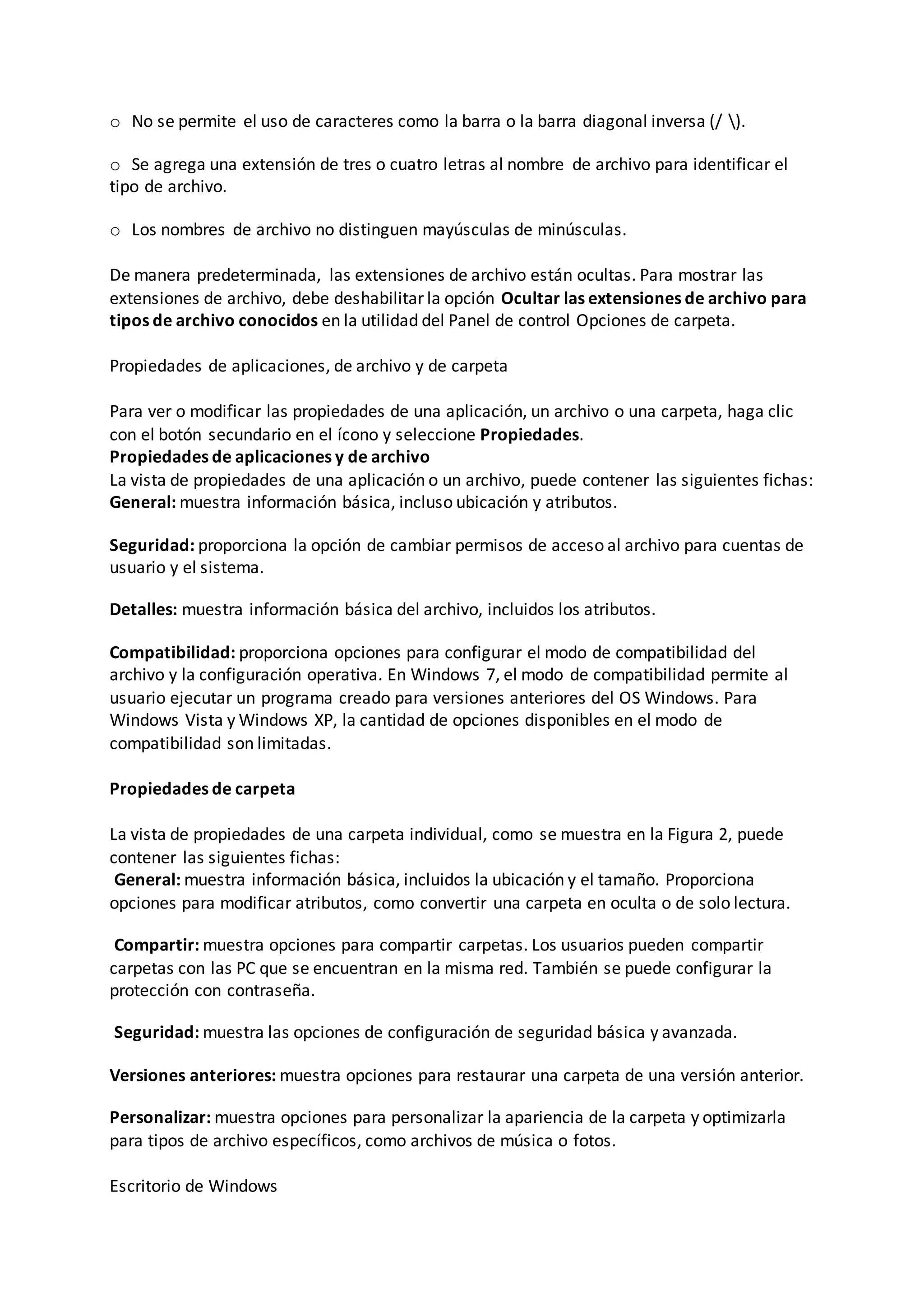 o No se permite el uso de caracteres como la barra o la barra diagonal inversa (/ ).
o Se agrega una extensión de tres o cuatro letras al nombre de archivo para identificar el
tipo de archivo.
o Los nombres de archivo no distinguen mayúsculas de minúsculas.
De manera predeterminada, las extensiones de archivo están ocultas. Para mostrar las
extensiones de archivo, debe deshabilitar la opción Ocultar las extensiones de archivo para
tipos de archivo conocidos en la utilidad del Panel de control Opciones de carpeta.
Propiedades de aplicaciones, de archivo y de carpeta
Para ver o modificar las propiedades de una aplicación, un archivo o una carpeta, haga clic
con el botón secundario en el ícono y seleccione Propiedades.
Propiedades de aplicaciones y de archivo
La vista de propiedades de una aplicación o un archivo, puede contener las siguientes fichas:
General: muestra información básica, incluso ubicación y atributos.
Seguridad: proporciona la opción de cambiar permisos de acceso al archivo para cuentas de
usuario y el sistema.
Detalles: muestra información básica del archivo, incluidos los atributos.
Compatibilidad: proporciona opciones para configurar el modo de compatibilidad del
archivo y la configuración operativa. En Windows 7, el modo de compatibilidad permite al
usuario ejecutar un programa creado para versiones anteriores del OS Windows. Para
Windows Vista y Windows XP, la cantidad de opciones disponibles en el modo de
compatibilidad son limitadas.
Propiedades de carpeta
La vista de propiedades de una carpeta individual, como se muestra en la Figura 2, puede
contener las siguientes fichas:
General: muestra información básica, incluidos la ubicación y el tamaño. Proporciona
opciones para modificar atributos, como convertir una carpeta en oculta o de solo lectura.
Compartir: muestra opciones para compartir carpetas. Los usuarios pueden compartir
carpetas con las PC que se encuentran en la misma red. También se puede configurar la
protección con contraseña.
Seguridad: muestra las opciones de configuración de seguridad básica y avanzada.
Versiones anteriores: muestra opciones para restaurar una carpeta de una versión anterior.
Personalizar: muestra opciones para personalizar la apariencia de la carpeta y optimizarla
para tipos de archivo específicos, como archivos de música o fotos.
Escritorio de Windows
 
