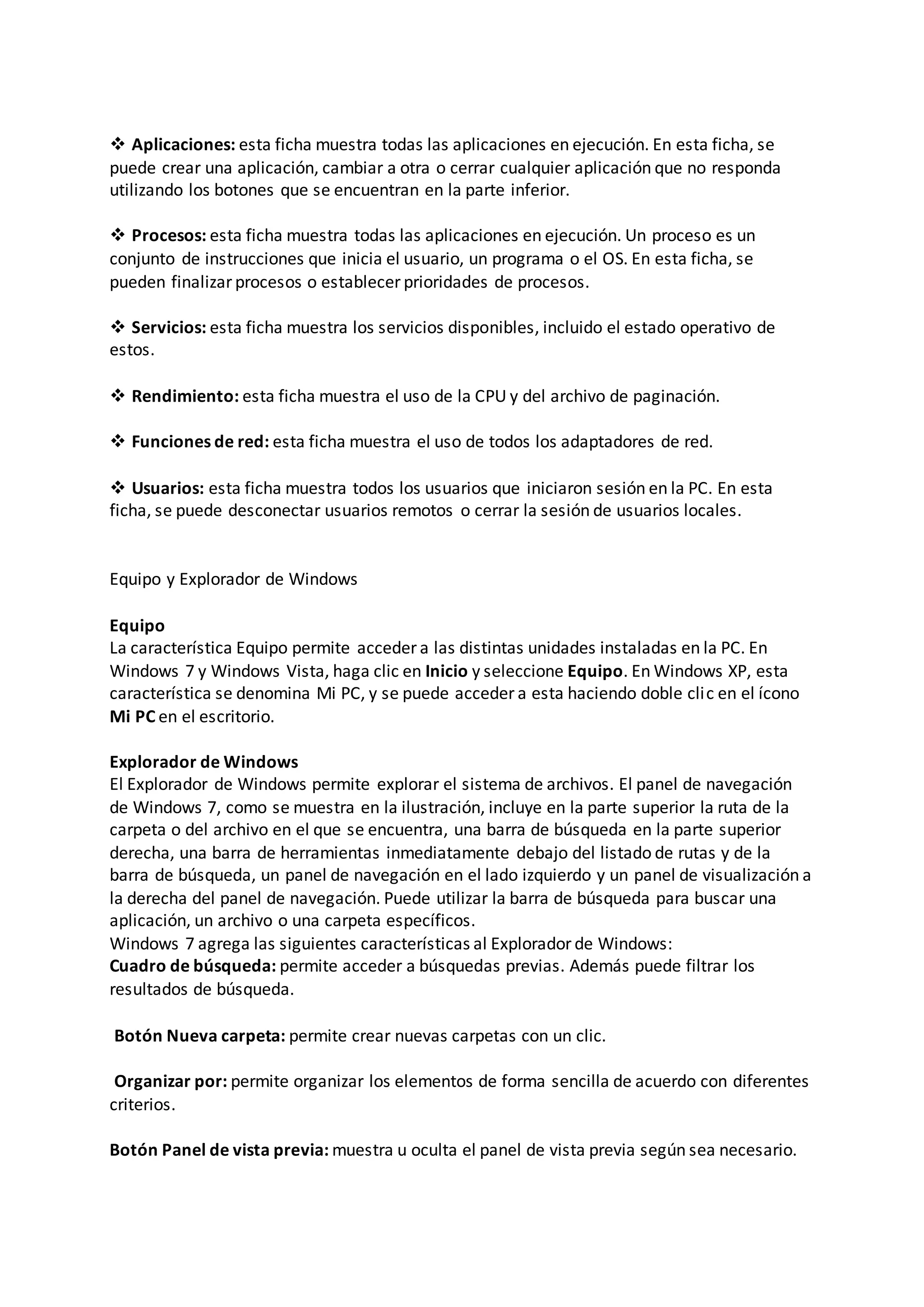  Aplicaciones: esta ficha muestra todas las aplicaciones en ejecución. En esta ficha, se
puede crear una aplicación, cambiar a otra o cerrar cualquier aplicación que no responda
utilizando los botones que se encuentran en la parte inferior.
 Procesos: esta ficha muestra todas las aplicaciones en ejecución. Un proceso es un
conjunto de instrucciones que inicia el usuario, un programa o el OS. En esta ficha, se
pueden finalizar procesos o establecer prioridades de procesos.
 Servicios: esta ficha muestra los servicios disponibles, incluido el estado operativo de
estos.
 Rendimiento: esta ficha muestra el uso de la CPU y del archivo de paginación.
 Funciones de red: esta ficha muestra el uso de todos los adaptadores de red.
 Usuarios: esta ficha muestra todos los usuarios que iniciaron sesión en la PC. En esta
ficha, se puede desconectar usuarios remotos o cerrar la sesión de usuarios locales.
Equipo y Explorador de Windows
Equipo
La característica Equipo permite acceder a las distintas unidades instaladas en la PC. En
Windows 7 y Windows Vista, haga clic en Inicio y seleccione Equipo. En Windows XP, esta
característica se denomina Mi PC, y se puede acceder a esta haciendo doble clic en el ícono
Mi PC en el escritorio.
Explorador de Windows
El Explorador de Windows permite explorar el sistema de archivos. El panel de navegación
de Windows 7, como se muestra en la ilustración, incluye en la parte superior la ruta de la
carpeta o del archivo en el que se encuentra, una barra de búsqueda en la parte superior
derecha, una barra de herramientas inmediatamente debajo del listado de rutas y de la
barra de búsqueda, un panel de navegación en el lado izquierdo y un panel de visualización a
la derecha del panel de navegación. Puede utilizar la barra de búsqueda para buscar una
aplicación, un archivo o una carpeta específicos.
Windows 7 agrega las siguientes características al Explorador de Windows:
Cuadro de búsqueda: permite acceder a búsquedas previas. Además puede filtrar los
resultados de búsqueda.
Botón Nueva carpeta: permite crear nuevas carpetas con un clic.
Organizar por: permite organizar los elementos de forma sencilla de acuerdo con diferentes
criterios.
Botón Panel de vista previa: muestra u oculta el panel de vista previa según sea necesario.
 