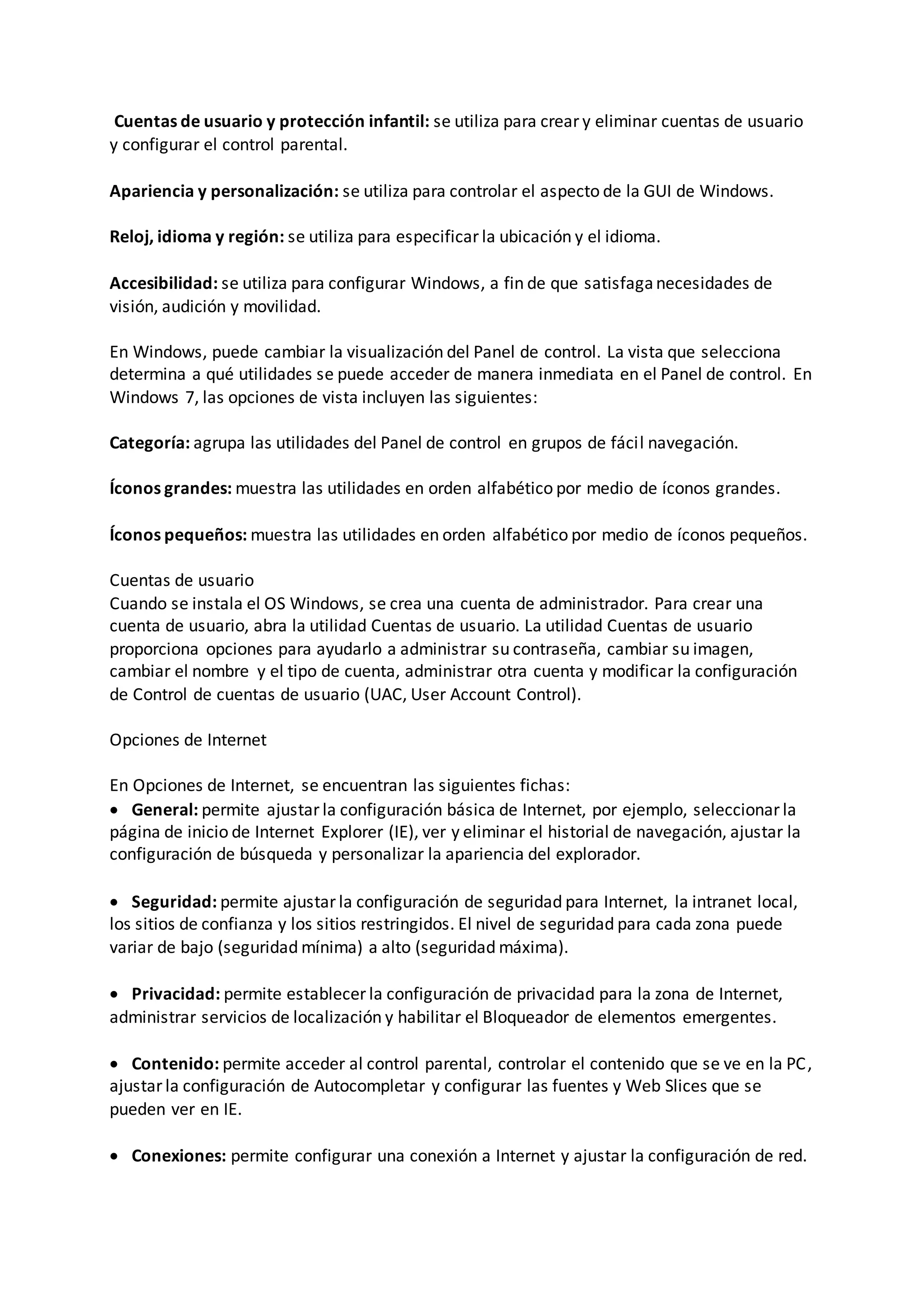Cuentas de usuario y protección infantil: se utiliza para crear y eliminar cuentas de usuario
y configurar el control parental.
Apariencia y personalización: se utiliza para controlar el aspecto de la GUI de Windows.
Reloj, idioma y región: se utiliza para especificar la ubicación y el idioma.
Accesibilidad: se utiliza para configurar Windows, a fin de que satisfaganecesidades de
visión, audición y movilidad.
En Windows, puede cambiar la visualización del Panel de control. La vista que selecciona
determina a qué utilidades se puede acceder de manera inmediata en el Panel de control. En
Windows 7, las opciones de vista incluyen las siguientes:
Categoría: agrupa las utilidades del Panel de control en grupos de fácil navegación.
Íconos grandes: muestra las utilidades en orden alfabético por medio de íconos grandes.
Íconos pequeños: muestra las utilidades en orden alfabético por medio de íconos pequeños.
Cuentas de usuario
Cuando se instala el OS Windows, se crea una cuenta de administrador. Para crear una
cuenta de usuario, abra la utilidad Cuentas de usuario. La utilidad Cuentas de usuario
proporciona opciones para ayudarlo a administrar su contraseña, cambiar su imagen,
cambiar el nombre y el tipo de cuenta, administrar otra cuenta y modificar la configuración
de Control de cuentas de usuario (UAC, User Account Control).
Opciones de Internet
En Opciones de Internet, se encuentran las siguientes fichas:
 General: permite ajustar la configuración básica de Internet, por ejemplo, seleccionar la
página de inicio de Internet Explorer (IE), ver y eliminar el historial de navegación, ajustar la
configuración de búsqueda y personalizar la apariencia del explorador.
 Seguridad: permite ajustar la configuración de seguridad para Internet, la intranet local,
los sitios de confianza y los sitios restringidos. El nivel de seguridad para cada zona puede
variar de bajo (seguridad mínima) a alto (seguridad máxima).
 Privacidad: permite establecer la configuración de privacidad para la zona de Internet,
administrar servicios de localización y habilitar el Bloqueador de elementos emergentes.
 Contenido: permite acceder al control parental, controlar el contenido que se ve en la PC,
ajustar la configuración de Autocompletar y configurar las fuentes y Web Slices que se
pueden ver en IE.
 Conexiones: permite configurar una conexión a Internet y ajustar la configuración de red.
 