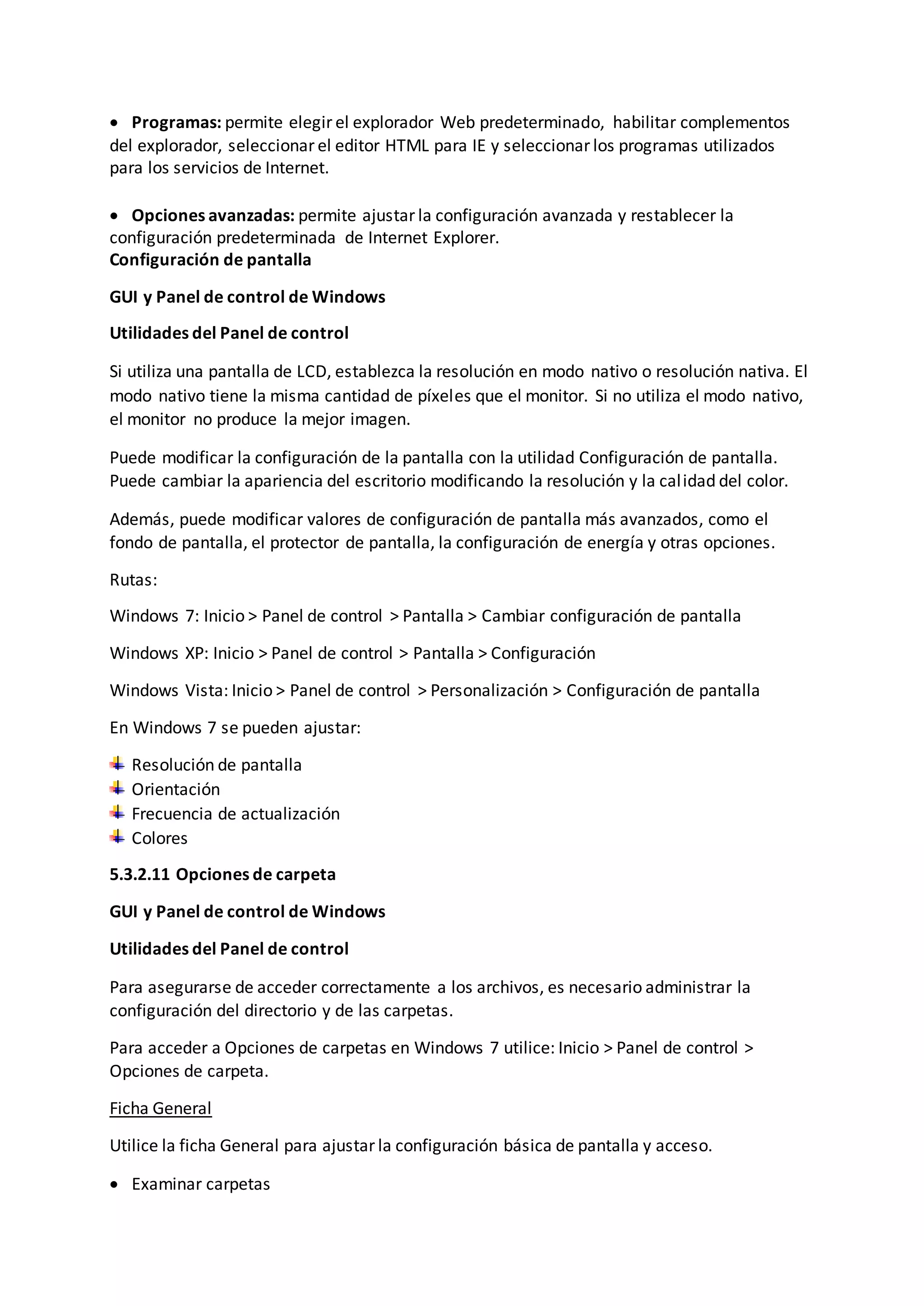  Programas: permite elegir el explorador Web predeterminado, habilitar complementos
del explorador, seleccionar el editor HTML para IE y seleccionar los programas utilizados
para los servicios de Internet.
 Opciones avanzadas: permite ajustar la configuración avanzada y restablecer la
configuración predeterminada de Internet Explorer.
Configuración de pantalla
GUI y Panel de control de Windows
Utilidades del Panel de control
Si utiliza una pantalla de LCD, establezca la resolución en modo nativo o resolución nativa. El
modo nativo tiene la misma cantidad de píxeles que el monitor. Si no utiliza el modo nativo,
el monitor no produce la mejor imagen.
Puede modificar la configuración de la pantalla con la utilidad Configuración de pantalla.
Puede cambiar la apariencia del escritorio modificando la resolución y la calidad del color.
Además, puede modificar valores de configuración de pantalla más avanzados, como el
fondo de pantalla, el protector de pantalla, la configuración de energía y otras opciones.
Rutas:
Windows 7: Inicio > Panel de control > Pantalla > Cambiar configuración de pantalla
Windows XP: Inicio > Panel de control > Pantalla > Configuración
Windows Vista: Inicio > Panel de control > Personalización > Configuración de pantalla
En Windows 7 se pueden ajustar:
Resolución de pantalla
Orientación
Frecuencia de actualización
Colores
5.3.2.11 Opciones de carpeta
GUI y Panel de control de Windows
Utilidades del Panel de control
Para asegurarse de acceder correctamente a los archivos, es necesario administrar la
configuración del directorio y de las carpetas.
Para acceder a Opciones de carpetas en Windows 7 utilice: Inicio > Panel de control >
Opciones de carpeta.
Ficha General
Utilice la ficha General para ajustar la configuración básica de pantalla y acceso.
 Examinar carpetas
 
