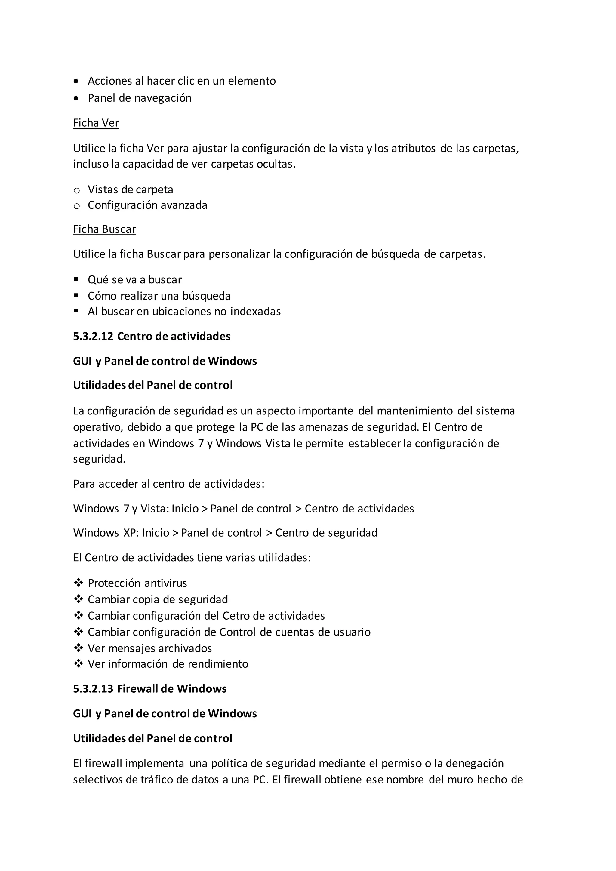  Acciones al hacer clic en un elemento
 Panel de navegación
Ficha Ver
Utilice la ficha Ver para ajustar la configuración de la vista y los atributos de las carpetas,
incluso la capacidad de ver carpetas ocultas.
o Vistas de carpeta
o Configuración avanzada
Ficha Buscar
Utilice la ficha Buscar para personalizar la configuración de búsqueda de carpetas.
 Qué se va a buscar
 Cómo realizar una búsqueda
 Al buscar en ubicaciones no indexadas
5.3.2.12 Centro de actividades
GUI y Panel de control de Windows
Utilidades del Panel de control
La configuración de seguridad es un aspecto importante del mantenimiento del sistema
operativo, debido a que protege la PC de las amenazas de seguridad. El Centro de
actividades en Windows 7 y Windows Vista le permite establecer la configuración de
seguridad.
Para acceder al centro de actividades:
Windows 7 y Vista: Inicio > Panel de control > Centro de actividades
Windows XP: Inicio > Panel de control > Centro de seguridad
El Centro de actividades tiene varias utilidades:
 Protección antivirus
 Cambiar copia de seguridad
 Cambiar configuración del Cetro de actividades
 Cambiar configuración de Control de cuentas de usuario
 Ver mensajes archivados
 Ver información de rendimiento
5.3.2.13 Firewall de Windows
GUI y Panel de control de Windows
Utilidades del Panel de control
El firewall implementa una política de seguridad mediante el permiso o la denegación
selectivos de tráfico de datos a una PC. El firewall obtiene ese nombre del muro hecho de
 