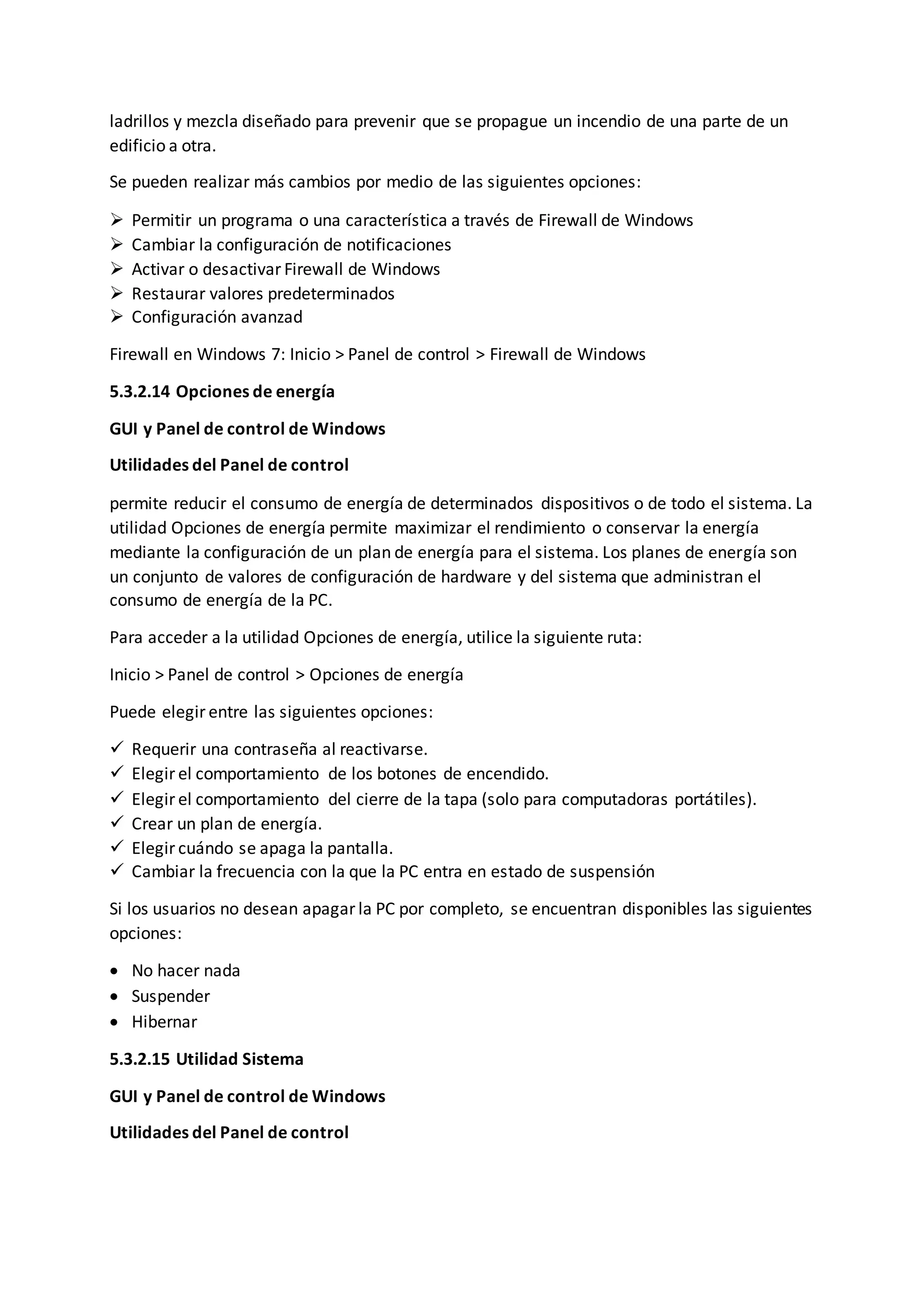 ladrillos y mezcla diseñado para prevenir que se propague un incendio de una parte de un
edificio a otra.
Se pueden realizar más cambios por medio de las siguientes opciones:
 Permitir un programa o una característica a través de Firewall de Windows
 Cambiar la configuración de notificaciones
 Activar o desactivar Firewall de Windows
 Restaurar valores predeterminados
 Configuración avanzad
Firewall en Windows 7: Inicio > Panel de control > Firewall de Windows
5.3.2.14 Opciones de energía
GUI y Panel de control de Windows
Utilidades del Panel de control
permite reducir el consumo de energía de determinados dispositivos o de todo el sistema. La
utilidad Opciones de energía permite maximizar el rendimiento o conservar la energía
mediante la configuración de un plan de energía para el sistema. Los planes de energía son
un conjunto de valores de configuración de hardware y del sistema que administran el
consumo de energía de la PC.
Para acceder a la utilidad Opciones de energía, utilice la siguiente ruta:
Inicio > Panel de control > Opciones de energía
Puede elegir entre las siguientes opciones:
 Requerir una contraseña al reactivarse.
 Elegir el comportamiento de los botones de encendido.
 Elegir el comportamiento del cierre de la tapa (solo para computadoras portátiles).
 Crear un plan de energía.
 Elegir cuándo se apaga la pantalla.
 Cambiar la frecuencia con la que la PC entra en estado de suspensión
Si los usuarios no desean apagar la PC por completo, se encuentran disponibles las siguientes
opciones:
 No hacer nada
 Suspender
 Hibernar
5.3.2.15 Utilidad Sistema
GUI y Panel de control de Windows
Utilidades del Panel de control
 