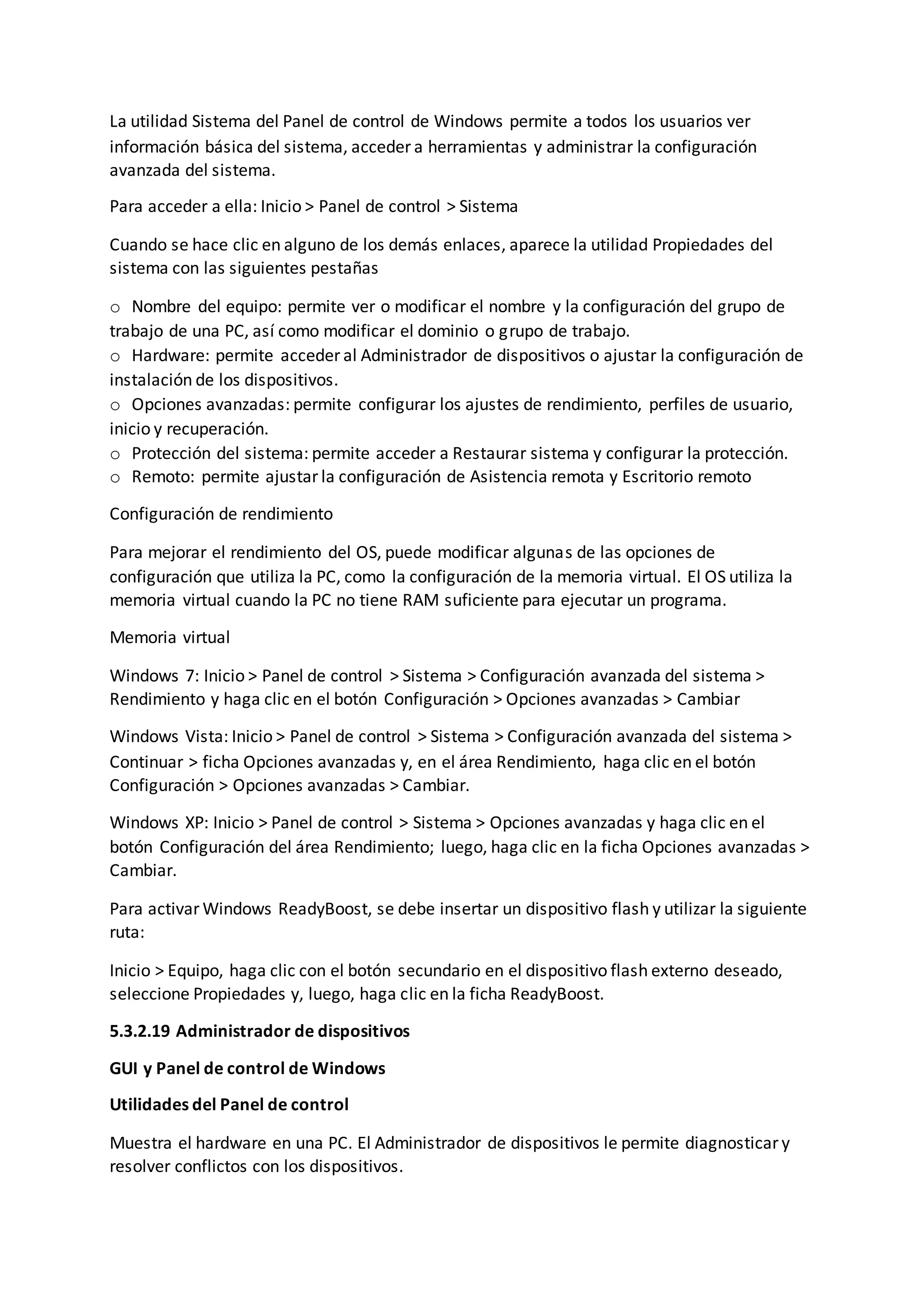 La utilidad Sistema del Panel de control de Windows permite a todos los usuarios ver
información básica del sistema, acceder a herramientas y administrar la configuración
avanzada del sistema.
Para acceder a ella: Inicio > Panel de control > Sistema
Cuando se hace clic en alguno de los demás enlaces, aparece la utilidad Propiedades del
sistema con las siguientes pestañas
o Nombre del equipo: permite ver o modificar el nombre y la configuración del grupo de
trabajo de una PC, así como modificar el dominio o grupo de trabajo.
o Hardware: permite acceder al Administrador de dispositivos o ajustar la configuración de
instalación de los dispositivos.
o Opciones avanzadas: permite configurar los ajustes de rendimiento, perfiles de usuario,
inicio y recuperación.
o Protección del sistema: permite acceder a Restaurar sistema y configurar la protección.
o Remoto: permite ajustar la configuración de Asistencia remota y Escritorio remoto
Configuración de rendimiento
Para mejorar el rendimiento del OS, puede modificar algunas de las opciones de
configuración que utiliza la PC, como la configuración de la memoria virtual. El OS utiliza la
memoria virtual cuando la PC no tiene RAM suficiente para ejecutar un programa.
Memoria virtual
Windows 7: Inicio > Panel de control > Sistema > Configuración avanzada del sistema >
Rendimiento y haga clic en el botón Configuración > Opciones avanzadas > Cambiar
Windows Vista: Inicio > Panel de control > Sistema > Configuración avanzada del sistema >
Continuar > ficha Opciones avanzadas y, en el área Rendimiento, haga clic en el botón
Configuración > Opciones avanzadas > Cambiar.
Windows XP: Inicio > Panel de control > Sistema > Opciones avanzadas y haga clic en el
botón Configuración del área Rendimiento; luego, haga clic en la ficha Opciones avanzadas >
Cambiar.
Para activar Windows ReadyBoost, se debe insertar un dispositivo flash y utilizar la siguiente
ruta:
Inicio > Equipo, haga clic con el botón secundario en el dispositivo flash externo deseado,
seleccione Propiedades y, luego, haga clic en la ficha ReadyBoost.
5.3.2.19 Administrador de dispositivos
GUI y Panel de control de Windows
Utilidades del Panel de control
Muestra el hardware en una PC. El Administrador de dispositivos le permite diagnosticar y
resolver conflictos con los dispositivos.
 