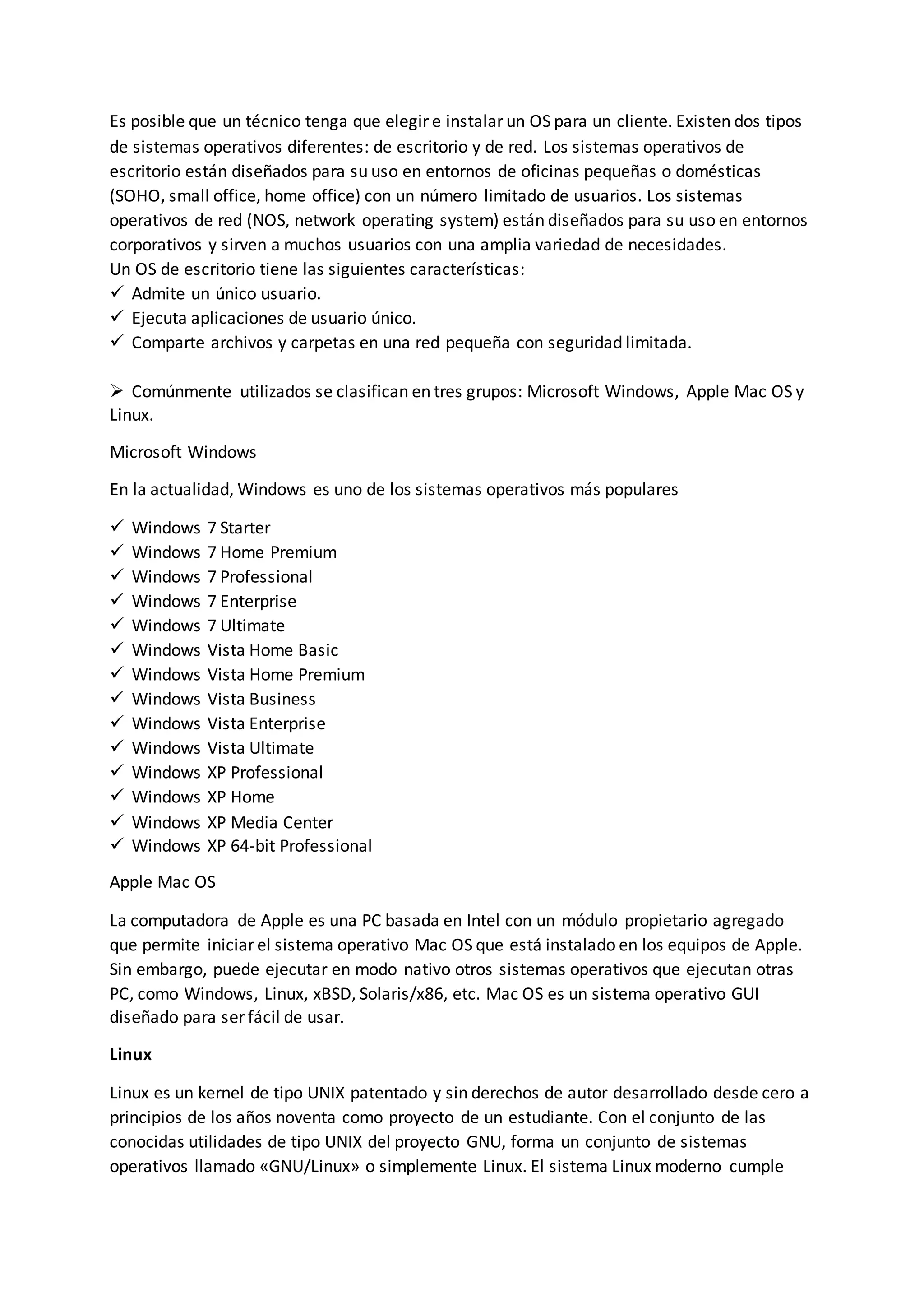 Es posible que un técnico tenga que elegir e instalar un OS para un cliente. Existen dos tipos
de sistemas operativos diferentes: de escritorio y de red. Los sistemas operativos de
escritorio están diseñados para su uso en entornos de oficinas pequeñas o domésticas
(SOHO, small office, home office) con un número limitado de usuarios. Los sistemas
operativos de red (NOS, network operating system) están diseñados para su uso en entornos
corporativos y sirven a muchos usuarios con una amplia variedad de necesidades.
Un OS de escritorio tiene las siguientes características:
 Admite un único usuario.
 Ejecuta aplicaciones de usuario único.
 Comparte archivos y carpetas en una red pequeña con seguridad limitada.
 Comúnmente utilizados se clasifican en tres grupos: Microsoft Windows, Apple Mac OS y
Linux.
Microsoft Windows
En la actualidad, Windows es uno de los sistemas operativos más populares
 Windows 7 Starter
 Windows 7 Home Premium
 Windows 7 Professional
 Windows 7 Enterprise
 Windows 7 Ultimate
 Windows Vista Home Basic
 Windows Vista Home Premium
 Windows Vista Business
 Windows Vista Enterprise
 Windows Vista Ultimate
 Windows XP Professional
 Windows XP Home
 Windows XP Media Center
 Windows XP 64-bit Professional
Apple Mac OS
La computadora de Apple es una PC basada en Intel con un módulo propietario agregado
que permite iniciar el sistema operativo Mac OS que está instalado en los equipos de Apple.
Sin embargo, puede ejecutar en modo nativo otros sistemas operativos que ejecutan otras
PC, como Windows, Linux, xBSD, Solaris/x86, etc. Mac OS es un sistema operativo GUI
diseñado para ser fácil de usar.
Linux
Linux es un kernel de tipo UNIX patentado y sin derechos de autor desarrollado desde cero a
principios de los años noventa como proyecto de un estudiante. Con el conjunto de las
conocidas utilidades de tipo UNIX del proyecto GNU, forma un conjunto de sistemas
operativos llamado «GNU/Linux» o simplemente Linux. El sistema Linux moderno cumple
 