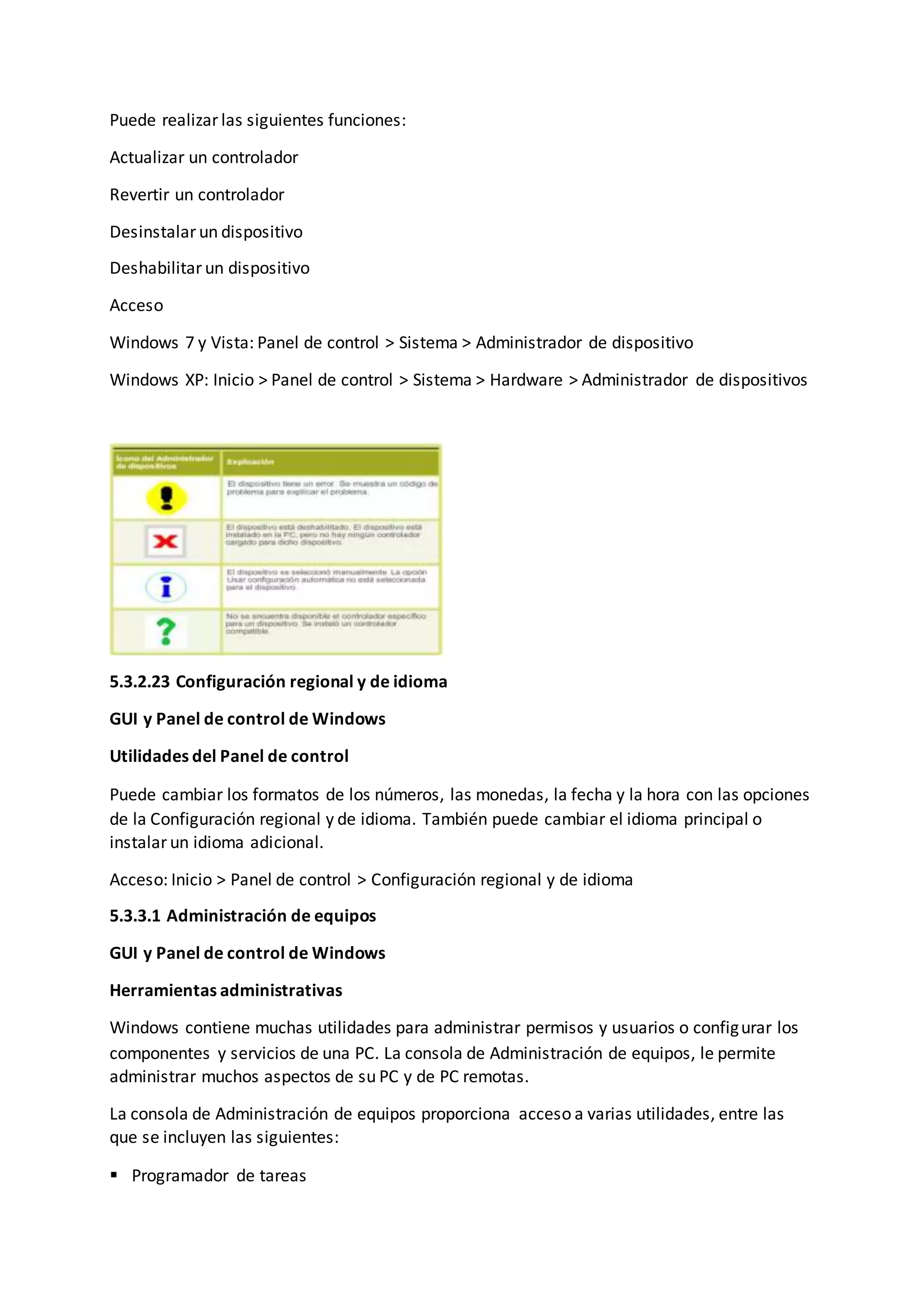 Puede realizar las siguientes funciones:
Actualizar un controlador
Revertir un controlador
Desinstalar un dispositivo
Deshabilitar un dispositivo
Acceso
Windows 7 y Vista: Panel de control > Sistema > Administrador de dispositivo
Windows XP: Inicio > Panel de control > Sistema > Hardware > Administrador de dispositivos
5.3.2.23 Configuración regional y de idioma
GUI y Panel de control de Windows
Utilidades del Panel de control
Puede cambiar los formatos de los números, las monedas, la fecha y la hora con las opciones
de la Configuración regional y de idioma. También puede cambiar el idioma principal o
instalar un idioma adicional.
Acceso: Inicio > Panel de control > Configuración regional y de idioma
5.3.3.1 Administración de equipos
GUI y Panel de control de Windows
Herramientas administrativas
Windows contiene muchas utilidades para administrar permisos y usuarios o configurar los
componentes y servicios de una PC. La consola de Administración de equipos, le permite
administrar muchos aspectos de su PC y de PC remotas.
La consola de Administración de equipos proporciona acceso a varias utilidades, entre las
que se incluyen las siguientes:
 Programador de tareas
 