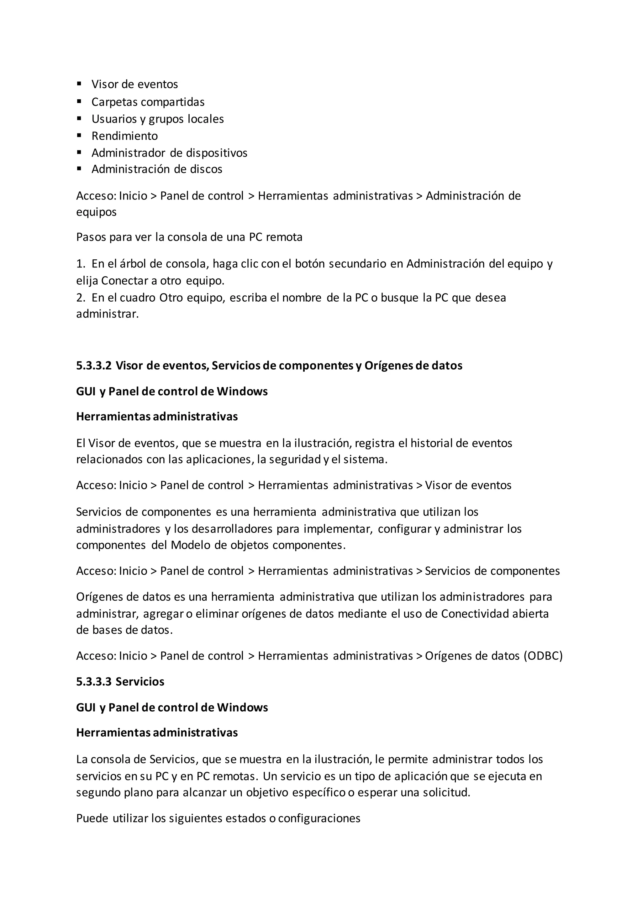  Visor de eventos
 Carpetas compartidas
 Usuarios y grupos locales
 Rendimiento
 Administrador de dispositivos
 Administración de discos
Acceso: Inicio > Panel de control > Herramientas administrativas > Administración de
equipos
Pasos para ver la consola de una PC remota
1. En el árbol de consola, haga clic con el botón secundario en Administración del equipo y
elija Conectar a otro equipo.
2. En el cuadro Otro equipo, escriba el nombre de la PC o busque la PC que desea
administrar.
5.3.3.2 Visor de eventos, Servicios de componentes y Orígenes de datos
GUI y Panel de control de Windows
Herramientas administrativas
El Visor de eventos, que se muestra en la ilustración, registra el historial de eventos
relacionados con las aplicaciones, la seguridad y el sistema.
Acceso: Inicio > Panel de control > Herramientas administrativas > Visor de eventos
Servicios de componentes es una herramienta administrativa que utilizan los
administradores y los desarrolladores para implementar, configurar y administrar los
componentes del Modelo de objetos componentes.
Acceso: Inicio > Panel de control > Herramientas administrativas > Servicios de componentes
Orígenes de datos es una herramienta administrativa que utilizan los administradores para
administrar, agregar o eliminar orígenes de datos mediante el uso de Conectividad abierta
de bases de datos.
Acceso: Inicio > Panel de control > Herramientas administrativas > Orígenes de datos (ODBC)
5.3.3.3 Servicios
GUI y Panel de control de Windows
Herramientas administrativas
La consola de Servicios, que se muestra en la ilustración, le permite administrar todos los
servicios en su PC y en PC remotas. Un servicio es un tipo de aplicación que se ejecuta en
segundo plano para alcanzar un objetivo específico o esperar una solicitud.
Puede utilizar los siguientes estados o configuraciones
 