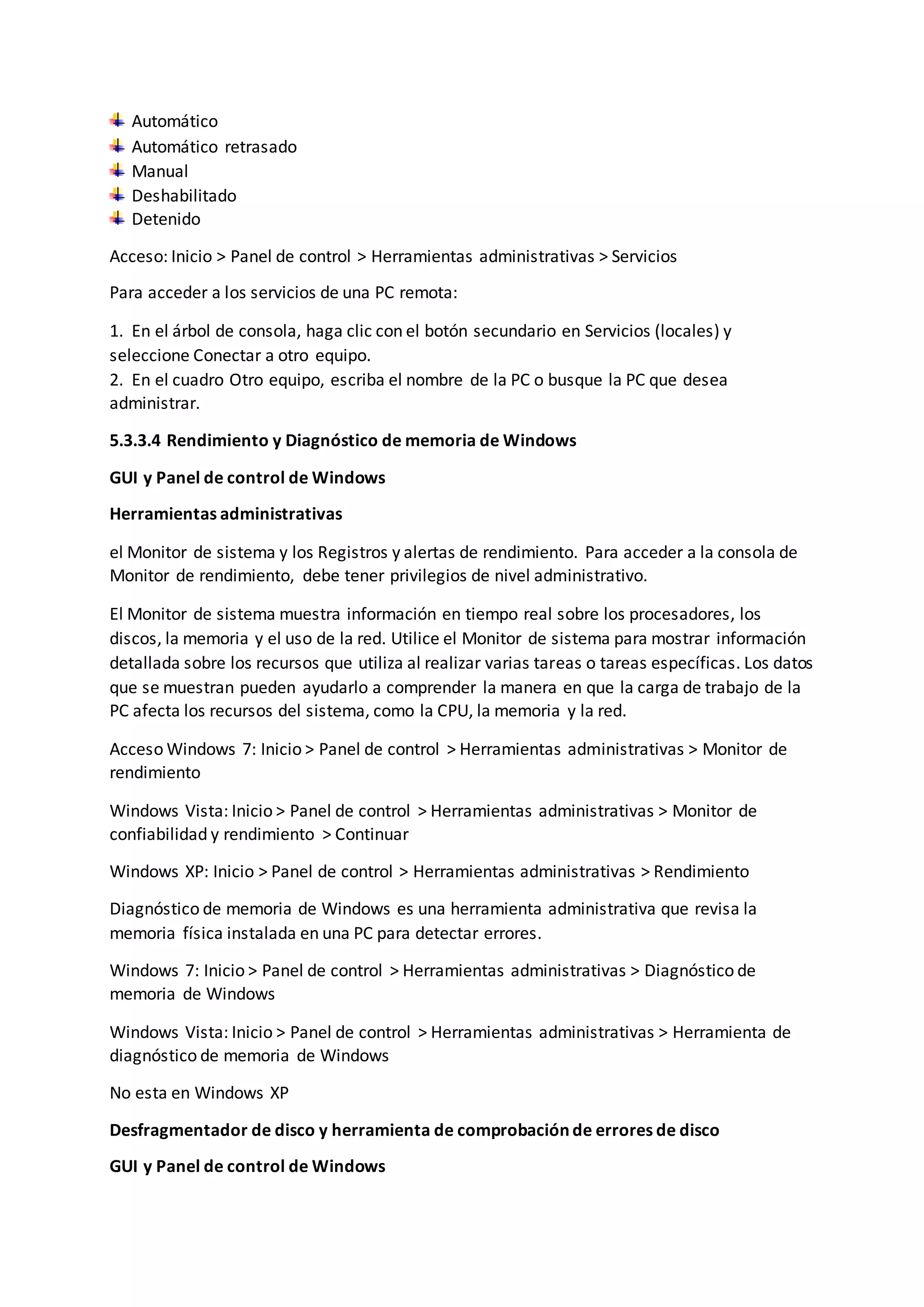 Automático
Automático retrasado
Manual
Deshabilitado
Detenido
Acceso: Inicio > Panel de control > Herramientas administrativas > Servicios
Para acceder a los servicios de una PC remota:
1. En el árbol de consola, haga clic con el botón secundario en Servicios (locales) y
seleccione Conectar a otro equipo.
2. En el cuadro Otro equipo, escriba el nombre de la PC o busque la PC que desea
administrar.
5.3.3.4 Rendimiento y Diagnóstico de memoria de Windows
GUI y Panel de control de Windows
Herramientas administrativas
el Monitor de sistema y los Registros y alertas de rendimiento. Para acceder a la consola de
Monitor de rendimiento, debe tener privilegios de nivel administrativo.
El Monitor de sistema muestra información en tiempo real sobre los procesadores, los
discos, la memoria y el uso de la red. Utilice el Monitor de sistema para mostrar información
detallada sobre los recursos que utiliza al realizar varias tareas o tareas específicas. Los datos
que se muestran pueden ayudarlo a comprender la manera en que la carga de trabajo de la
PC afecta los recursos del sistema, como la CPU, la memoria y la red.
Acceso Windows 7: Inicio > Panel de control > Herramientas administrativas > Monitor de
rendimiento
Windows Vista: Inicio > Panel de control > Herramientas administrativas > Monitor de
confiabilidad y rendimiento > Continuar
Windows XP: Inicio > Panel de control > Herramientas administrativas > Rendimiento
Diagnóstico de memoria de Windows es una herramienta administrativa que revisa la
memoria física instalada en una PC para detectar errores.
Windows 7: Inicio > Panel de control > Herramientas administrativas > Diagnóstico de
memoria de Windows
Windows Vista: Inicio > Panel de control > Herramientas administrativas > Herramienta de
diagnóstico de memoria de Windows
No esta en Windows XP
Desfragmentador de disco y herramienta de comprobación de errores de disco
GUI y Panel de control de Windows
 