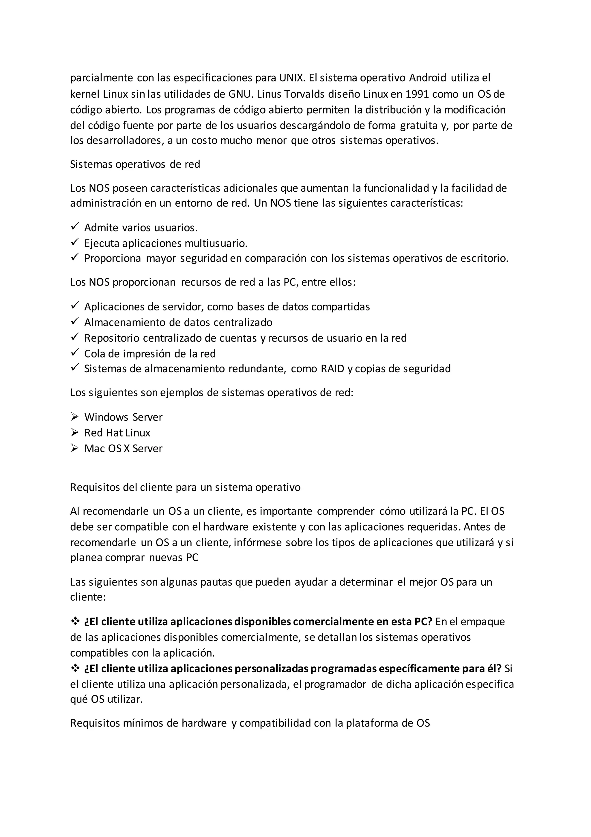 parcialmente con las especificaciones para UNIX. El sistema operativo Android utiliza el
kernel Linux sin las utilidades de GNU. Linus Torvalds diseño Linux en 1991 como un OS de
código abierto. Los programas de código abierto permiten la distribución y la modificación
del código fuente por parte de los usuarios descargándolo de forma gratuita y, por parte de
los desarrolladores, a un costo mucho menor que otros sistemas operativos.
Sistemas operativos de red
Los NOS poseen características adicionales que aumentan la funcionalidad y la facilidad de
administración en un entorno de red. Un NOS tiene las siguientes características:
 Admite varios usuarios.
 Ejecuta aplicaciones multiusuario.
 Proporciona mayor seguridad en comparación con los sistemas operativos de escritorio.
Los NOS proporcionan recursos de red a las PC, entre ellos:
 Aplicaciones de servidor, como bases de datos compartidas
 Almacenamiento de datos centralizado
 Repositorio centralizado de cuentas y recursos de usuario en la red
 Cola de impresión de la red
 Sistemas de almacenamiento redundante, como RAID y copias de seguridad
Los siguientes son ejemplos de sistemas operativos de red:
 Windows Server
 Red Hat Linux
 Mac OS X Server
Requisitos del cliente para un sistema operativo
Al recomendarle un OS a un cliente, es importante comprender cómo utilizará la PC. El OS
debe ser compatible con el hardware existente y con las aplicaciones requeridas. Antes de
recomendarle un OS a un cliente, infórmese sobre los tipos de aplicaciones que utilizará y si
planea comprar nuevas PC
Las siguientes son algunas pautas que pueden ayudar a determinar el mejor OS para un
cliente:
 ¿El cliente utiliza aplicaciones disponibles comercialmente en esta PC? En el empaque
de las aplicaciones disponibles comercialmente, se detallan los sistemas operativos
compatibles con la aplicación.
 ¿El cliente utiliza aplicaciones personalizadas programadas específicamente para él? Si
el cliente utiliza una aplicación personalizada, el programador de dicha aplicación especifica
qué OS utilizar.
Requisitos mínimos de hardware y compatibilidad con la plataforma de OS
 