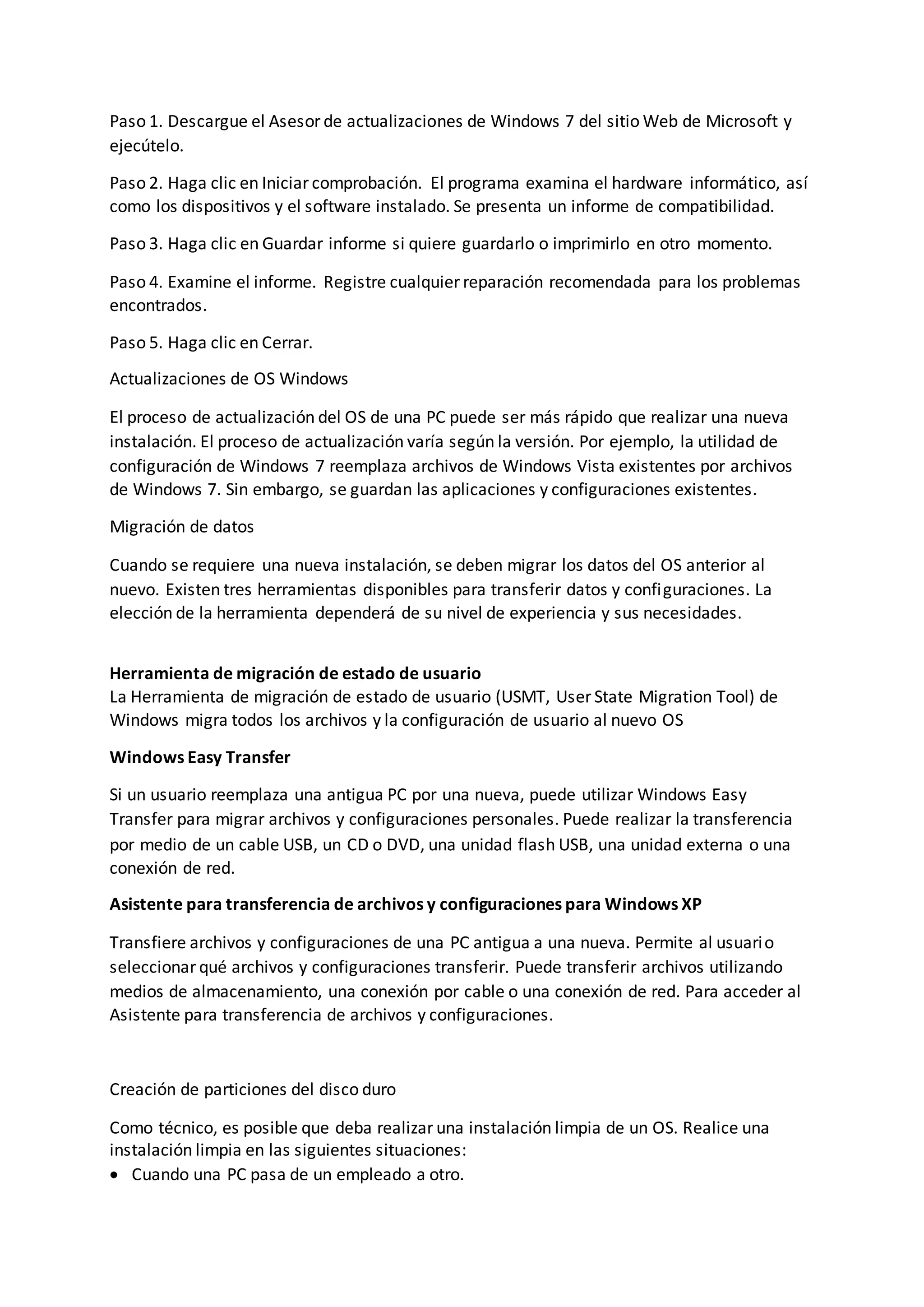 Paso 1. Descargue el Asesor de actualizaciones de Windows 7 del sitio Web de Microsoft y
ejecútelo.
Paso 2. Haga clic en Iniciar comprobación. El programa examina el hardware informático, así
como los dispositivos y el software instalado. Se presenta un informe de compatibilidad.
Paso 3. Haga clic en Guardar informe si quiere guardarlo o imprimirlo en otro momento.
Paso 4. Examine el informe. Registre cualquier reparación recomendada para los problemas
encontrados.
Paso 5. Haga clic en Cerrar.
Actualizaciones de OS Windows
El proceso de actualización del OS de una PC puede ser más rápido que realizar una nueva
instalación. El proceso de actualización varía según la versión. Por ejemplo, la utilidad de
configuración de Windows 7 reemplaza archivos de Windows Vista existentes por archivos
de Windows 7. Sin embargo, se guardan las aplicaciones y configuraciones existentes.
Migración de datos
Cuando se requiere una nueva instalación, se deben migrar los datos del OS anterior al
nuevo. Existen tres herramientas disponibles para transferir datos y configuraciones. La
elección de la herramienta dependerá de su nivel de experiencia y sus necesidades.
Herramienta de migración de estado de usuario
La Herramienta de migración de estado de usuario (USMT, User State Migration Tool) de
Windows migra todos los archivos y la configuración de usuario al nuevo OS
Windows Easy Transfer
Si un usuario reemplaza una antigua PC por una nueva, puede utilizar Windows Easy
Transfer para migrar archivos y configuraciones personales. Puede realizar la transferencia
por medio de un cable USB, un CD o DVD, una unidad flash USB, una unidad externa o una
conexión de red.
Asistente para transferencia de archivos y configuraciones para Windows XP
Transfiere archivos y configuraciones de una PC antigua a una nueva. Permite al usuario
seleccionar qué archivos y configuraciones transferir. Puede transferir archivos utilizando
medios de almacenamiento, una conexión por cable o una conexión de red. Para acceder al
Asistente para transferencia de archivos y configuraciones.
Creación de particiones del disco duro
Como técnico, es posible que deba realizar una instalación limpia de un OS. Realice una
instalación limpia en las siguientes situaciones:
 Cuando una PC pasa de un empleado a otro.
 