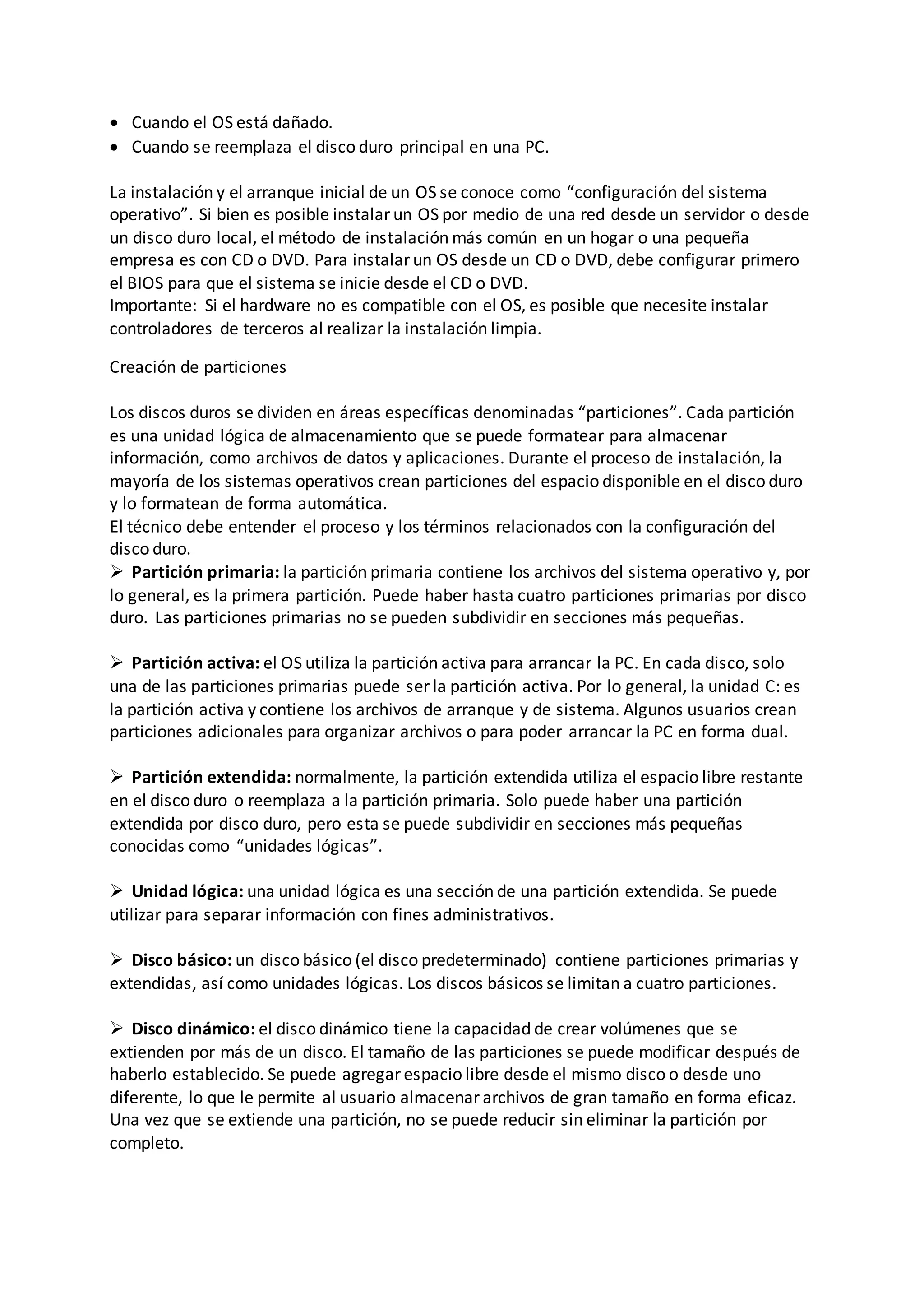  Cuando el OS está dañado.
 Cuando se reemplaza el disco duro principal en una PC.
La instalación y el arranque inicial de un OS se conoce como “configuración del sistema
operativo”. Si bien es posible instalar un OS por medio de una red desde un servidor o desde
un disco duro local, el método de instalación más común en un hogar o una pequeña
empresa es con CD o DVD. Para instalar un OS desde un CD o DVD, debe configurar primero
el BIOS para que el sistema se inicie desde el CD o DVD.
Importante: Si el hardware no es compatible con el OS, es posible que necesite instalar
controladores de terceros al realizar la instalación limpia.
Creación de particiones
Los discos duros se dividen en áreas específicas denominadas “particiones”. Cada partición
es una unidad lógica de almacenamiento que se puede formatear para almacenar
información, como archivos de datos y aplicaciones. Durante el proceso de instalación, la
mayoría de los sistemas operativos crean particiones del espacio disponible en el disco duro
y lo formatean de forma automática.
El técnico debe entender el proceso y los términos relacionados con la configuración del
disco duro.
 Partición primaria: la partición primaria contiene los archivos del sistema operativo y, por
lo general, es la primera partición. Puede haber hasta cuatro particiones primarias por disco
duro. Las particiones primarias no se pueden subdividir en secciones más pequeñas.
 Partición activa: el OS utiliza la partición activa para arrancar la PC. En cada disco, solo
una de las particiones primarias puede ser la partición activa. Por lo general, la unidad C: es
la partición activa y contiene los archivos de arranque y de sistema. Algunos usuarios crean
particiones adicionales para organizar archivos o para poder arrancar la PC en forma dual.
 Partición extendida: normalmente, la partición extendida utiliza el espacio libre restante
en el disco duro o reemplaza a la partición primaria. Solo puede haber una partición
extendida por disco duro, pero esta se puede subdividir en secciones más pequeñas
conocidas como “unidades lógicas”.
 Unidad lógica: una unidad lógica es una sección de una partición extendida. Se puede
utilizar para separar información con fines administrativos.
 Disco básico: un disco básico (el disco predeterminado) contiene particiones primarias y
extendidas, así como unidades lógicas. Los discos básicos se limitan a cuatro particiones.
 Disco dinámico: el disco dinámico tiene la capacidad de crear volúmenes que se
extienden por más de un disco. El tamaño de las particiones se puede modificar después de
haberlo establecido. Se puede agregar espacio libre desde el mismo disco o desde uno
diferente, lo que le permite al usuario almacenar archivos de gran tamaño en forma eficaz.
Una vez que se extiende una partición, no se puede reducir sin eliminar la partición por
completo.
 