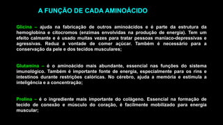Glicina – ajuda na fabricação de outros aminoácidos e é parte da estrutura da
hemoglobina e citocromos (enzimas envolvidas na produção de energia). Tem um
efeito calmante e é usado muitas vezes para tratar pessoas maníaco-depressivas e
agressivas. Reduz a vontade de comer açúcar. Também é necessário para a
conservação da pele e dos tecidos musculares;
Glutamina – é o aminoácido mais abundante, essencial nas funções do sistema
imunológico. Também é importante fonte de energia, especialmente para os rins e
intestinos durante restrições calóricas. No cérebro, ajuda a memória e estimula a
inteligência e a concentração;
Prolina – é o ingrediente mais importante do colágeno. Essencial na formação de
tecido de conexão e músculo do coração, é facilmente mobilizado para energia
muscular;
A FUNÇÃO DE CADA AMINOÁCIDO
 