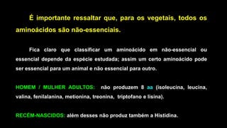 É importante ressaltar que, para os vegetais, todos os
aminoácidos são não-essenciais.
Fica claro que classificar um aminoácido em não-essencial ou
essencial depende da espécie estudada; assim um certo aminoácido pode
ser essencial para um animal e não essencial para outro.
HOMEM / MULHER ADULTOS: não produzem 8 aa (isoleucina, leucina,
valina, fenilalanina, metionina, treonina, triptofano e lisina).
RECÉM-NASCIDOS: além desses não produz também a Histidina.
 