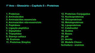 1. Proteínas
2. Aminoácidos
3. Aminoácidos essenciais
4. Aminoácidos não-essenciais
5. Peptídeos
6. Ligação peptídica
7. Dipeptídeo
8. Tripeptídeo
9. Doença celíaca
10. Enzimas
11. Proteínas Simples
12. Proteínas Conjugadas
13. Nucleoproteínas
14. Glicoproteínas
15. Metaloproteínas
16. Lipoproteínas
17. Catalisador
18. Ácidos
19. Bases
20. pH
21. Amida
22. Modelo Chave-
fechadura - enzimas
1º Ano – Glossário – Capítulo 5 – Proteínas
 