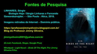 LINHARES, Sérgio
Biologia Hoje / Sérgio Linhares e Fernando
Gewandsznajder. - - São Paulo : Ática, 2018.
Imagens retiradas da Internet – Domínio público.
https://professorjimmyoliveira.blogspot.com.br/
Blog do Professor Jimmy Oliveira.
jimmyoliveira2001@yahoo.com.br
(E-mail, Facebook, Skype, Google Plus)
Whattpad - Light Novel – Birds Of The Night. Por Jimmy
Oliveira Filho.
Fontes de Pesquisa
 