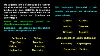 Não essenciais (Naturais) – são
aqueles que podem ser sintetizados
pelos animais.
Glicina; Alanina;
Serina; Cisteína;
Tirosina; Arginina;
Ácido aspártico; Ácido glutâmico;
Histidina; Asparagina;
Glutamina; Prolina.
 