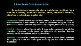 A Função de Cada Aminoácido
Fenilalanina – maior percursor da tirosina, melhora o aprendizado, a memória,
o temperamento e o alerta mental. É usado no tratamento de alguns tipos de
depressão. Elemento principal na produção de colágeno, também tira o apetite;
Histidina – absorve ultravioleta na pele. É importante na produção de células
vermelhas e brancas, sendo usado no tratamento de anemias, doenças
alérgicas, artrite, reumatismo e úlceras digestivas;
Isoleucina – essencial na formação de hemoglobina. É usado para a obtenção
de energia pelo tecido muscular e para prevenir perda muscular em pessoas
debilitadas;
Os aminoácidos essenciais são a fenilalanina, histidina (para
crianças e bebês), isoleucina, leucina, lisina, metionina, treonina,
triptofano e valina. Suas funções são:
 