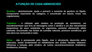 Treonina – desintoxicante, ajuda a prevenir o aumento de gordura no fígado.
Componente importante do colágeno, é encontrado em baixos níveis nos
vegetarianos;
Triptofano – é utilizado pelo cérebro na produção de serotonina, um
neurotransmissor que leva as mensagens entre o cérebro e um dos mecanismos
bioquímicos do sono existentes no organismo, portanto oferecendo efeito
calmante. Encontrado nas fontes de comidas naturais, promove sonolência, por
isso deve ser consumido à noite;
Valina – não é processado pelo fígado, mas é ativamente absorvido pelos
músculos, sendo fundamental no metabolismo dos ácidos líquidos adiposos.
Influencia a tomada, pelo cérebro, de outros neurotransmissores (triptofano,
fenilalanina, tirosina).
A FUNÇÃO DE CADA AMINOÁCIDO
 