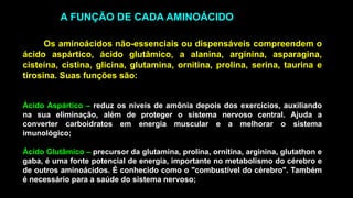 Os aminoácidos não-essenciais ou dispensáveis compreendem o
ácido aspártico, ácido glutâmico, a alanina, arginina, asparagina,
cisteína, cistina, glicina, glutamina, ornitina, prolina, serina, taurina e
tirosina. Suas funções são:
Ácido Aspártico – reduz os níveis de amônia depois dos exercícios, auxiliando
na sua eliminação, além de proteger o sistema nervoso central. Ajuda a
converter carboidratos em energia muscular e a melhorar o sistema
imunológico;
Ácido Glutâmico – precursor da glutamina, prolina, ornitina, arginina, glutathon e
gaba, é uma fonte potencial de energia, importante no metabolismo do cérebro e
de outros aminoácidos. É conhecido como o "combustível do cérebro". Também
é necessário para a saúde do sistema nervoso;
A FUNÇÃO DE CADA AMINOÁCIDO
 